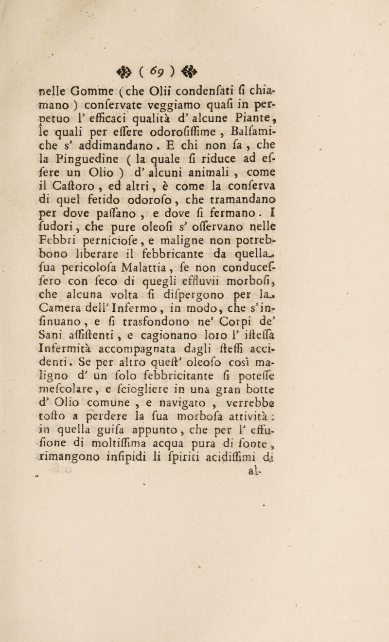 nelle Gomme (che Olii condenfati fi chia¬ mano ) confervate veggiamo quali in per¬ petuo T efficaci qualità d' alcune Piante , le quali per effere odorofiffime , Balsami¬ che s' addimandano . E chi non fa , che la Pinguedine ( la quale fi riduce ad ef¬ fe re un Olio ) d5 alcuni animali , come il Caftoro , ed altri, è come la conferva di quel fetido odorofo , che tramandano per dove partano , e dove fi fermano. 1 Sudori , che pure oleofi s3 oflervano nelle Febbri perniciofe, e maligne non potreb- bono liberare il febbricante da quella.® fua pericolofa Malattia, Se non conducef- fero con feco di quegli effluvii morbofi, che alcuna volta fi dispergono per la_» Camera dell'Infermo, in modo, che s'in- finuano, e fi trasfondono ne5 Corpi de Sani affiftenti , e cagionano loto V iiteffà Infermità accompagnata dagli fteffi acci¬ denti • Se per altro quell' oleofo cosi ma¬ ligno d' un Solo febbricitante fi por effe mefcolare, e Sciogliere in una gran botte d5 Olio comune , e navigato , verrebbe torto a perdere la fua morbofa attività ; in quella guifa appunto, che per V effu¬ sione di moltiflìma acqua pura di fonte , rimangono infipidi li Spirici acidiffimi di ab