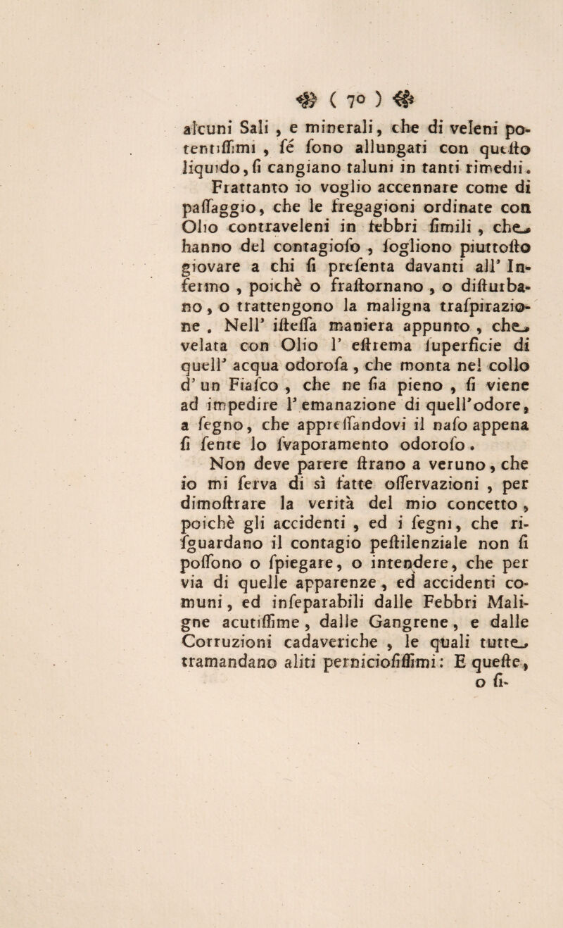 ( 7° ) # alcuni Sali , e minerali, che di veleni po- tennffimi , fé fono allungati con quello liquido,fi cangiano taluni in tanti rimedii* Frattanto io voglio accennare come di paflaggio, che le fregagioni ordinate coti Olio contraveleni in febbri limili , che-* hanno del contagioso , foglietto piuttofto giovare a chi fi prefenta davanti all In¬ fermo , poiché o frallornano , o difturba- no, o trattengono la maligna trafpirazio- ne . Nell' iltefla maniera appunto , che_» velata con Olio V eftrema luperficie di quell acqua odorofa, che monta nel collo dJ un Fisico , che ne fia pieno , fi viene ad impedire 1 emanazione di quell'odore, a fegno, che apprelTandovi il nafo appena fi fente lo fvaporamento odorolo. Non deve parere ftrano a veruno, che io mi ferva di sì fatte ofiervazioni , per dimoftrare la verità del mio concetto, poiché gli accidenti , ed i légni, che ri- fguardano il contagio pellilenziale non lì poflbno o fpiegare, o intendere, che per via di quelle apparenze , ed accidenti co¬ muni , ed infeparabili dalle Febbri Mali¬ gne acutiffime , dalle Gangrene, e dalle Corruzioni cadaveriche , le quali tutte.* tramandano aliti peiniciofilfimi: E quelle,