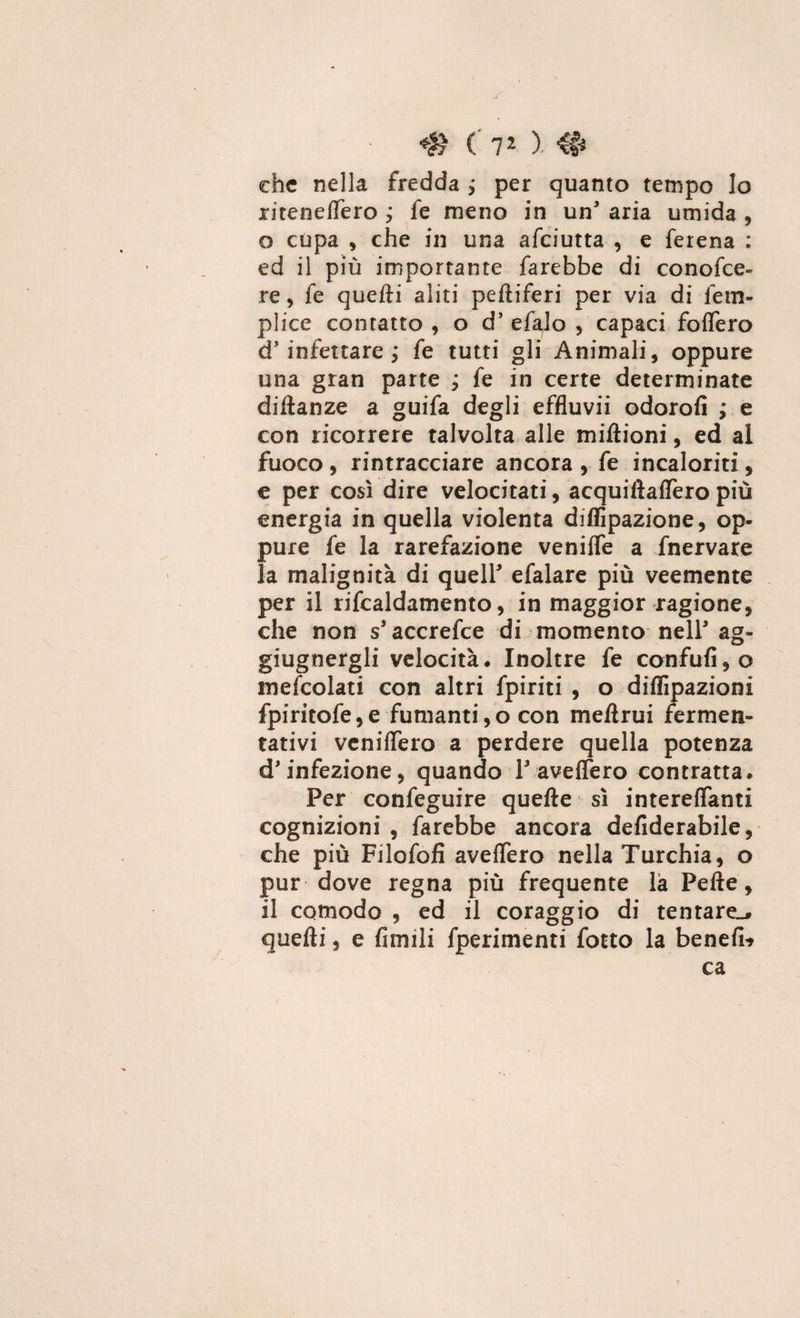 che nella fredda ; per quanto tempo lo ritenefiero j fe meno in un3 aria umida , o cupa , che in una afeiutta , e ferena : ed il più importante farebbe di conofce- re, fe quelli aliti peftiferi per via di fe tri¬ plice contatto , o d3 efalo , capaci fofiero d3 infettare ; fe tutti gli Animali, oppure una gran parte j fe in certe determinate diftanze a guifa degli effluvii odorofi ; e con ricorrere talvolta alle miftioni, ed al fuoco , rintracciare ancora , fe incaloriti, e per così dire velocitati, acquiiìaffero più energia in quella violenta diffipazione, op¬ pure fe la rarefazione venifie a fnervare la malignità di quell3 efalare più veemente per il rifcaldamento, in maggior ragione, che non s3 accrefce di momento nell3 ag- giugnergli velocità. Inoltre fe confali, o mefcolati con altri fpiriti , o diffrazioni fpiritofe,e fumanti,o con mefirui fermen¬ tativi veniflero a perdere quella potenza d'infezione, quando F-ave fiero contratta. Per confeguire quefte sì intereflanti cognizioni , farebbe ancora defiderabile, che più Filofoli aveflero nella Turchia, o pur dove regna più frequente là Pelle, il comodo , ed il coraggio di tentare^ quelli, e Amili fperimenti fotto la benefi* ca