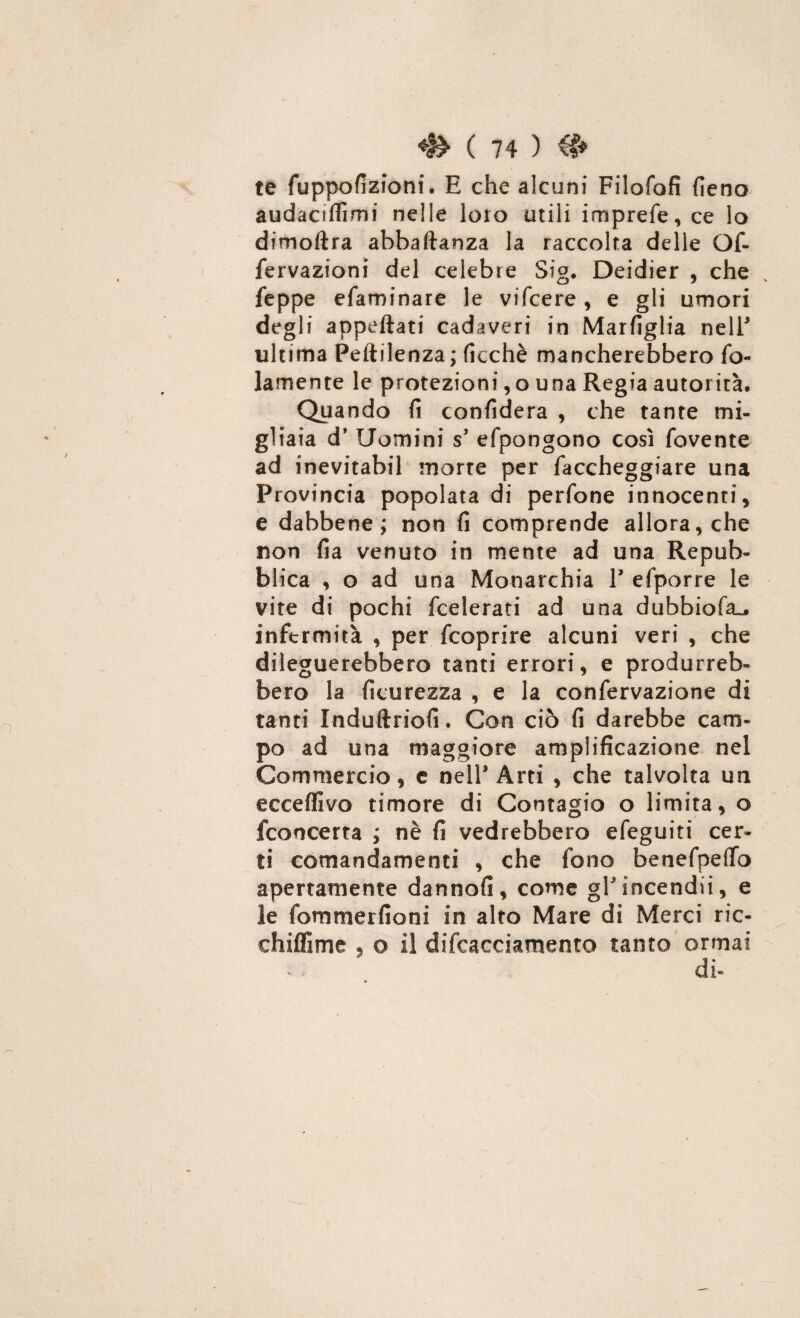 te fuppofizioni. E che alcuni Filofofi fieno audaciflìmi nelle loro utili imprefe, ce lo dimoftra abbaftanza la raccolta delle Of- fervazioni del celebre Sig. Deidier , che v feppe efaroinare le vifcere , e gli umori degli appettati cadaveri in Marfiglia nell* ultima Peftilenza; ficchè mancherebbero fo- lamente le protezioni, o una Regia autorità. Quando fi confiderà , che tante mi¬ gliaia d* Uomini s’ efpongono così fovente ad inevitabil morte per Taccheggiare una Provincia popolata di perfone innocenti, e dabbene; non fi comprende allora, che non fia venuto in mente ad una Repub¬ blica , o ad una Monarchia V efporre le vite di pochi federati ad una dubbiofa^ infermità , per feoprire alcuni veri , che dileguerebbero tanti errori, e produrreb¬ bero la ficurezza , e la confervazione di tanti Induttrici!. Con ciò fi darebbe cam¬ po ad una maggiore amplificazione nel Commercio, e nell* Arti , che talvolta un ecceffivo timore di Contagio o limita, o fconcerta ; nè fi vedrebbero efeguiti cer¬ ti comandamenti , che fono benefpeffo apertamente dannofi, come gFincendii, e le fommerlìoni in alto Mare di Merci ric- chiffime « o il difcacciamento tanto ormai di-