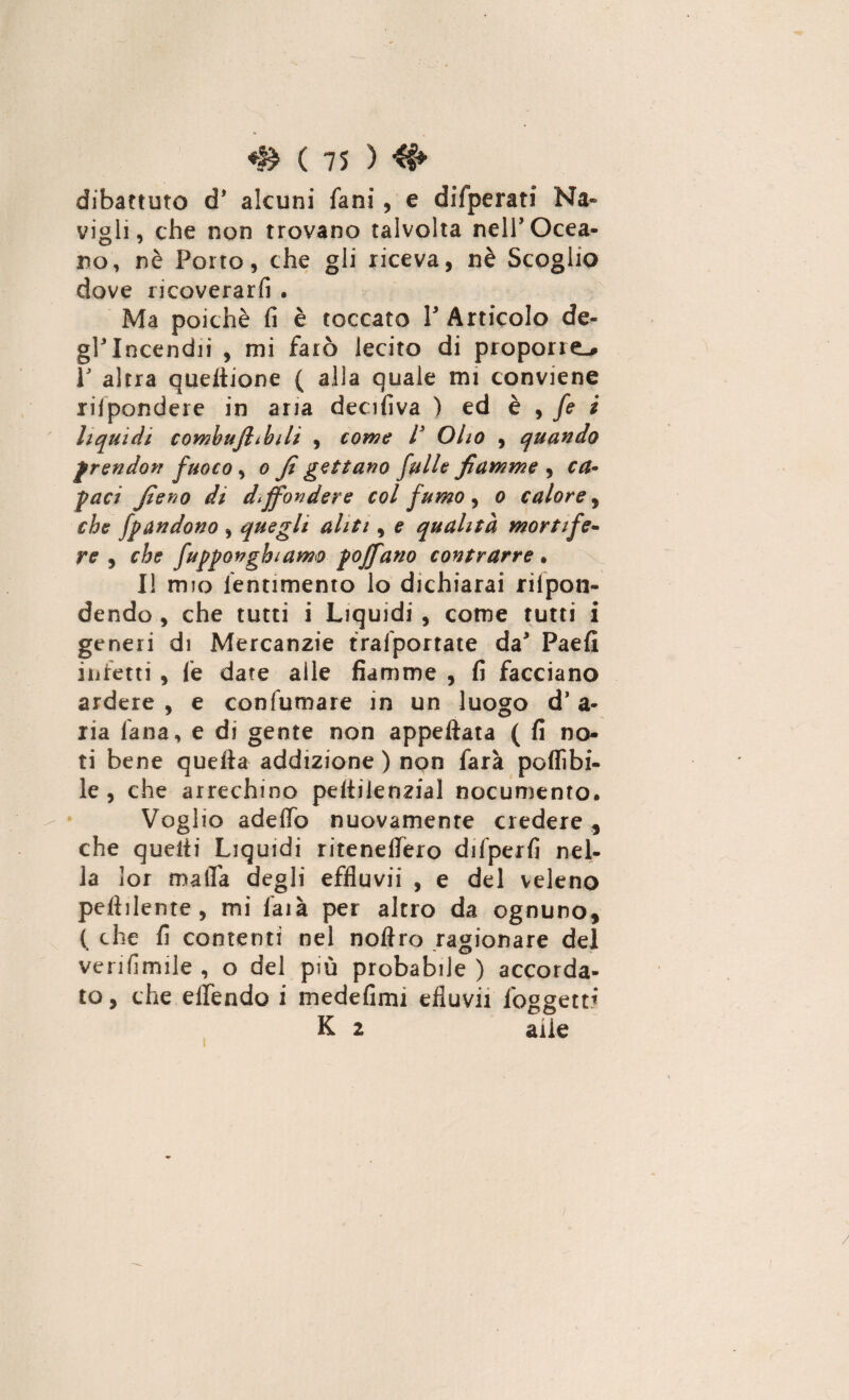 dibattuto d’ alcuni fani, e difperati Na- vigli, che non trovano talvolta nell'Ocea¬ no, nè Porto, che gli riceva, nè Scoglio dove ricoverarli . Ma poiché fi è toccato V Articolo de¬ gl'incendi! , mi farò lecito di proporre.# r altra queltione ( alla quale mi conviene rispondere in aria decifiva ) ed è , fe i liquidi comhujhbili , come l3 Olio , quando frendon fuoco , o fi gettano falle fiamme , ca¬ paci fieno di diffondere col fumo, o calore, che fpandono , quegli aliti, e qualità mortife¬ re , che fupponghiam® poffano contrarre . Il mio lentimento lo dichiarai rifon¬ dendo , che tutti i Liquidi , come tutti i generi di Mercanzie trafportate da' Paefi infetti , fe date alle fiamme , fi facciano ardere , e confumare in un luogo d’ a- ria lana, e di gente non appettata ( fi no¬ ti bene quella addizione) non farà poflìbi- le , che arrechino pettilenzial nocumento. Voglio adettb nuovamente credere , che quelli Liquidi ritenellèro difperfi nel¬ la lor matta degli effluvii , e del veleno pellilente, mi faià per altro da ognuno, ( che fi contenti nel noflro ragionare del verifimile , o del più probabile ) accorda¬ to , che elfendo i medefimi efluvii ioggetti K 2 alle /