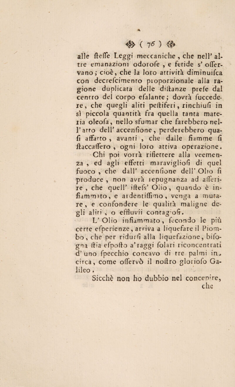 alle ftelfe Leggi meccaniche , che nell5 al¬ tre emanazioni odorofe , e fetide s3 otfer- vano,* cioè, che la loro attività diminuifca con decrefcimenro proporzionale alla ra¬ gione duplicata delle diftanze prefe dal centro del corpo efalante; dovrà fuccede* re, che quegli aliti peftiferi, rinchiufi in sì piccola quantità fra quella tanta mate¬ ria oleofa, nello sfumar che farebbero nel- Farro dell* accenfione, perderebbero qua- fi affano , avanti , che dalle fiamme fi ftaccaifero , ogni loro attiva operazione. Chi poi vorrà riflettere alla veemen¬ za , ed agli effetti maravigliofi di quei fuoco , che dall3 accenfione dell’ Olio fi produce , non avrà lepugnanza ad a (feri¬ re , che quell3 iftefs3 Olio, quando è in¬ fiammato, e ardentiffimo , venga a muta¬ re , e confondere le qualità maligne de¬ gli altri , o effluvii contag’ofr. L'Olio infiammato, fecondo le più certe efperienze, arriva a liquefare il Piom¬ bo, che per ridurli alla liquefazione, bifo- gna ftia efpofto a’raggi folari riconcentrati d'uno fpecchio concavo di tre palmi iru circa, come olfervò il noftro gloriofo Ga¬ lileo . Sicché non ho dubbio nel concepire,