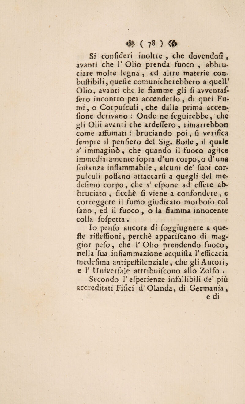 Si confideri inoltre , che dovendoti , avanci che Y Olio prenda fuoco , abbru¬ ciare molte legna ,. ed altre materie con- bufiibili, quefie comunicherebbero a quell* Olio, avanti che le fiamme gli fi avventaf- fero incontro per accenderlo, di quei Fu¬ mi, o Corpufculi ,che dalia prima accen- fione derivano : Onde ne feguirebbe, che gli Olii avanti che ardeffero, rimarrebbon come affamati : bruciando poi, fi verifica fempre il penfiero del Sig. Bolle, il quale s* immaginò, che quando il fuoco agifce immediatamente fopra d'un corpo,o d’una foftanza infiammabile , alcuni de* fuoi cor- pufculi pollano attaccarli a quegli del me¬ de (imo corpo, che sJ elpone ad effere ab¬ bruciato , ficchè fi viene a confondere , e correggere il fumo giudicato morbofo coi fano , ed il fuoco , o la fiamma innocente colla fofpetta. Io penfo ancora di foggiugnere a que- fte rifieflioni, perchè apparivano di mag¬ gior pefo, che T Olio prendendo fuoco, nella fua infiammazione acquifta Y efficacia medefima antipeftilenziale, che gli Autori, e Y Univerfale attribuirono allo Zolfo * Secondo Tefperienze infallibili de’ più accreditati Filici d Olanda, di Germania, e di