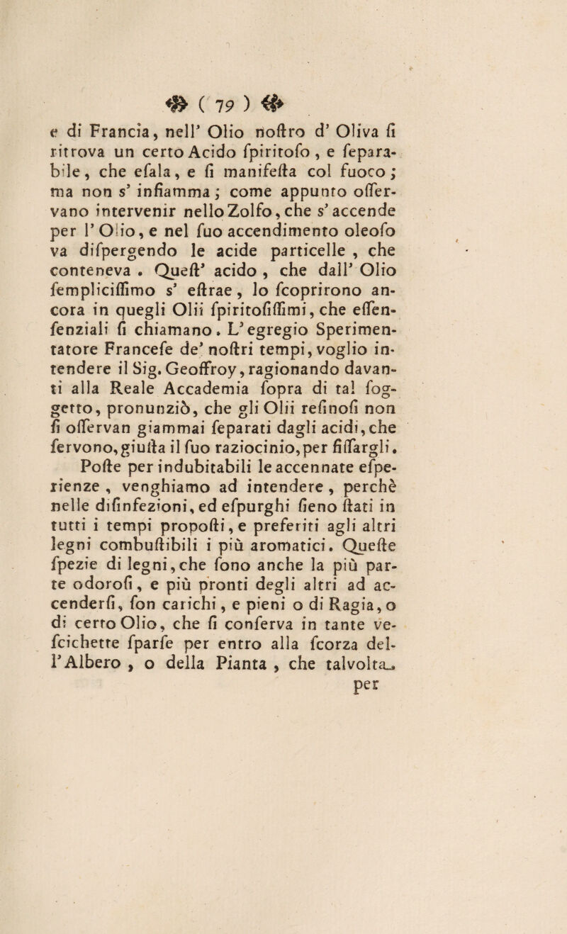 1 ^ ( 7P ) e di Francia, nell Olio noftro d' Oliva fi ritrova un certo Acido fpirirofo, e Separa¬ bile, che efala, e fi manifefta col fuoco ; ma non s' infiamma ; come appunto o{fer¬ vano intervenir nello Zolfo, che s'accende per r Olio, e nel Suo accendimelo oleofo va dispergendo le acide particelle , che conteneva . Queft' acido , che dall' Olio fempliciffimo s' eftrae, lo Scoprirono an¬ cora in quegli Olii Spiritofiffimi, che elfen- Senziali fi chiamano» L'egregio Sperimen¬ tatore FranceSe de' noftri tempi, voglio in¬ tendere il Sig. Geoffroy, ragionando davan¬ ti alla Reale Accademia Sopra di tal Sog¬ getto, pronunziò, che gli Olii refinofi non fi offervan giammai Separati dagli acidi,che fervono,giurta il Suo raziocinio,per Affargli. Porte per indubitabili le accennate espe¬ rienze , vanghiamo ad intendere , perchè nelle difinfezioni, ed eSpurghi fieno fiati in tutti i tempi proporti, e preferiti agli altri legni combuftibili i più aromatici. Quefte Spezie di legni,che fono anche la più par¬ te odorofi, e più pronti degli altri ad ac¬ cender fi, fon carichi, e pieni o di Ragia, o di certo Olio, che fi conferva in tante ve- fcichette fparfe per entro alla Scorza del¬ l'Albero » o della Pianta , che talvolta^, per