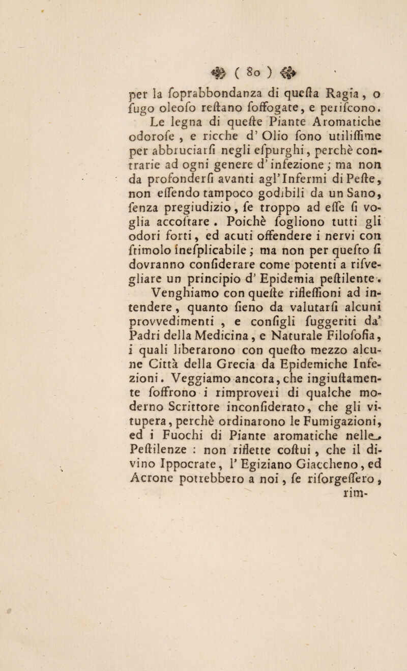 # C So ) H» per la foprabbondanza di quella Ragia, o fugo oleofo reftano foffogate, e penderono. Le legna di quelle Piante Aromatiche odorofe , e ricche d? Olio fono utiliffime per abbruciati! negli efpurghi, perchè con¬ trarie ad ogni genere d’infezione ; ma non da profonderli avanti agl’infermi di Pelle, non elfendo tampoco godibili da un Sano, fenza pregiudizio, fe troppo ad effe fi vo¬ glia accollare. Poiché fogliono tutti gli odori forti, ed acuti offendere i nervi con ftimolo inefplicabile ; ma non per quefto fi dovranno confederare come potenti a rifve- gliare un principio d’ Epidemia pellilente•. Vanghiamo con quelle riflelfioni ad in¬ tendere , quanto fieno da valutarli alcuni provvedimenti , e configli fuggeriti da5 Padri della Medicina , e Naturale Filofofia, i quali liberarono con quello mezzo alcu¬ ne Città della Grecia da Epidemiche Infe¬ zioni. Veggiamo ancora,che ingiullamen- te foffrono i rimproveri di qualche mo¬ derno Scrittore inconfiderato, che gli vi¬ tupera, perchè ordinarono le Fumigazioni, ed i Fuochi di Piante aromatiche nelle,# Peftilenze : non riflette collui , che il di¬ vino Ippocrate, P Egiziano Giacchetto, ed Àcrone potrebbero a noi, fe ri forge ffe ro 9 rim-