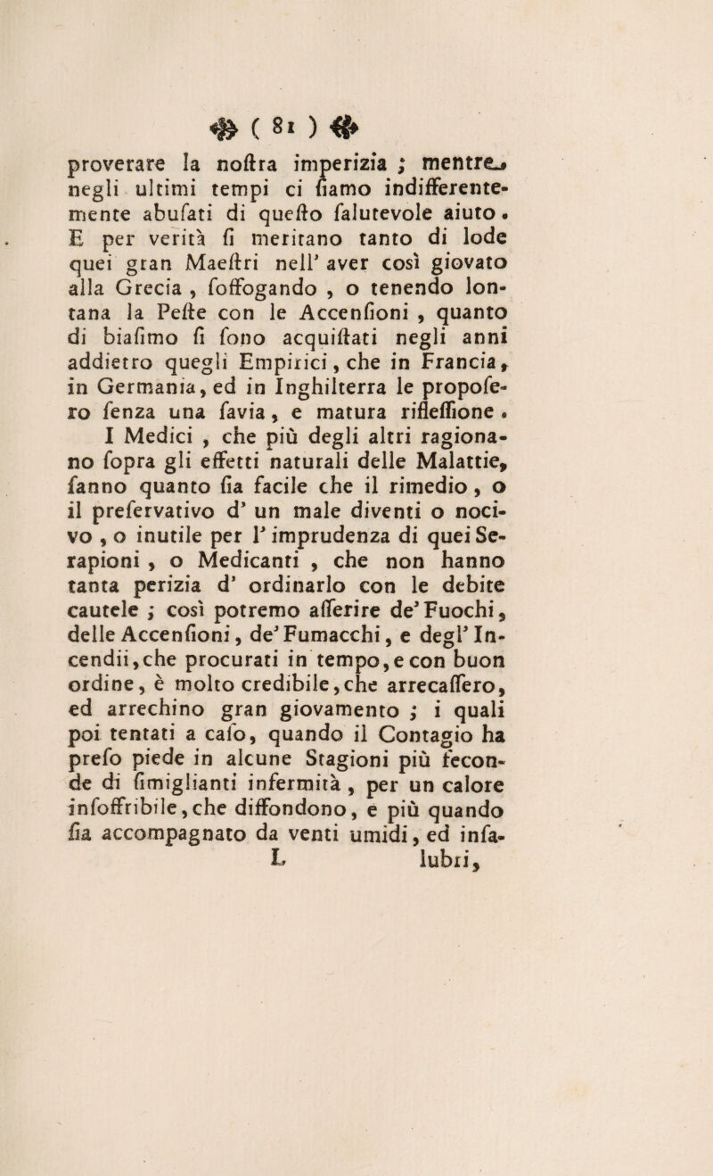 proverare la noflra imperizia ; mentre-# negli ultimi tempi ci «amo indifferente¬ mente abufati di quello falutevole aiuto. E per verità fi meritano tanto di lode quei gran Maeltri nell* aver così giovato alla Grecia , foffogando , o tenendo lon¬ tana la Pelle con le Accenfioni , quanto di biafimo fi fono acquillati negli anni addietro quegli Empirici, che in Francia, in Germania, ed in Inghilterra le propofe- ro fenza una favia, e matura rifleffione . I Medici , che più degli altri ragiona¬ no fopra gli effetti naturali delle Malattie, fanno quanto fia facile che il rimedio, o il prefervativo d’ un male diventi o noci¬ vo , o inutile per V imprudenza di queiSe- rapioni , o Medicanti , che non hanno tanta perizia d’ ordinarlo con le debite cautele ; così potremo aflerire de*Fuochi, delle Accenfioni, deJFumacchi, e degl'In- cendii,che procurati in tempo, e con buon ordine, è molto credibile,che arrecaffero, ed arrechino gran giovamento ; i quali poi tentati a calb, quando il Contagio ha prefo piede in alcune Stagioni più fecon¬ de di fimiglianti infermità , per un calore infoffribile,che diffondono, e più quando fia accompagnato da venti umidi, ed infia¬ la lubri.