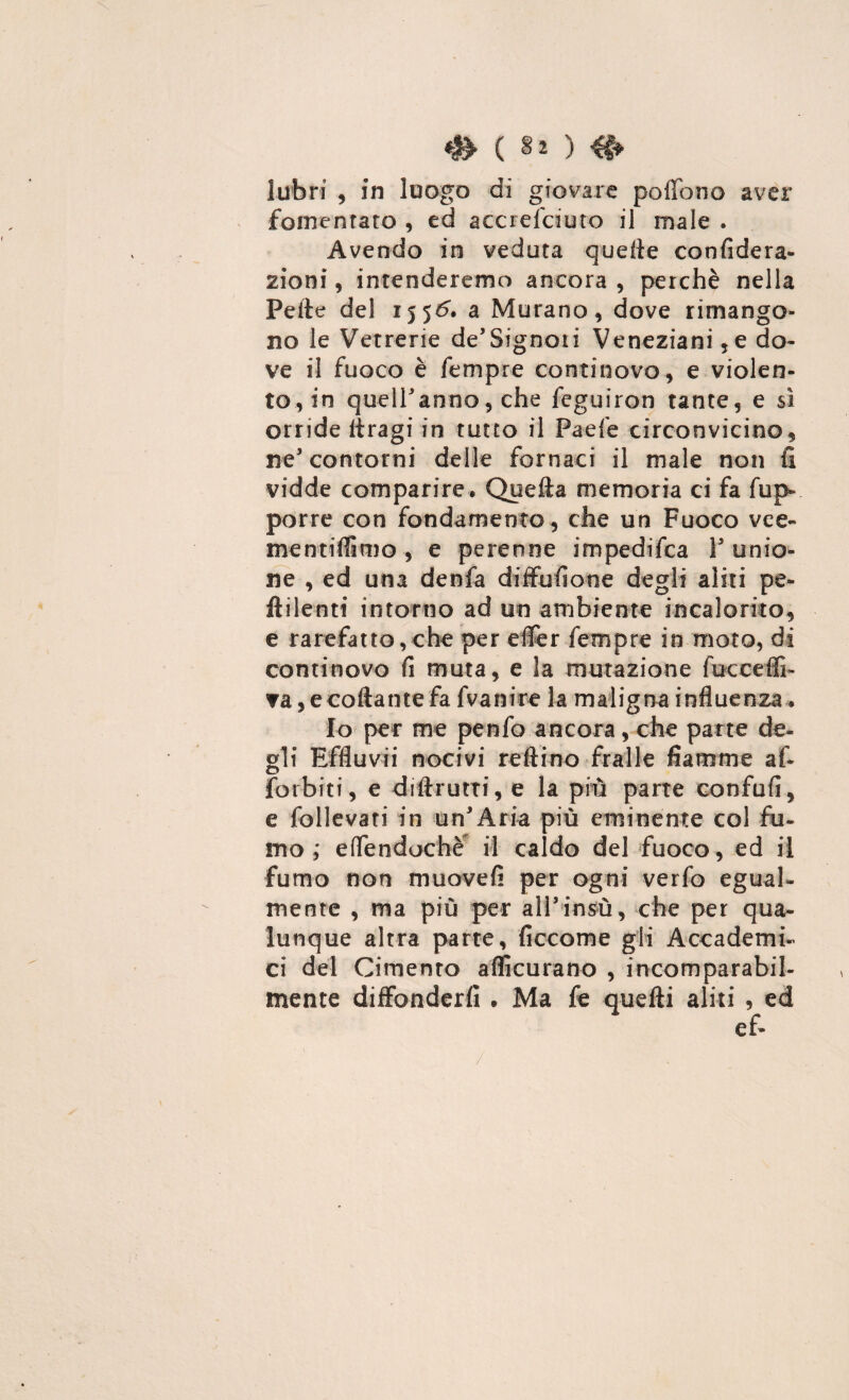 # ( §o #> labri , in luogo di giovare pollone aver fomentato , ed accrelciuto il male . Avendo in veduta quelle confiderà- zio ni, intenderemo ancora , perchè nella Pelle del 1556. a Murano, dove rimango¬ no le Vetrerie de’Signoii Veneziani ,e do¬ ve il fuoco è Tempre continovo, e violen¬ to., in quell'anno, che feguiron tante, e sì orride Itragi in tutto il Paefe circonvicino, ne’ contorni delle fornaci il male non fi vidde comparire. Quella memoria ci fa frap¬ porre con fondamento, che un Fuoco vce- mentifiimo , e perenne impedisca 1' unio¬ ne , ed una denfa diffufione degli aliti pe- ftilenti intorno ad un ambiente incalorito, e rarefatto,che per effer Tempre in moto, di continovo fi muta, e la mutazione fucceffi- ▼a, e collante fa fvanire la maligna influenza, Io per me penfo ancora, che parte de¬ gli Effluvii nocivi refi ino Traile fiamme af- forbiti, e diftrutti, e la più parte confufi, e follevati in un'Aria più eminente col fu¬ mo effendochè il caldo del fuoco, ed il fumo non muovei! per ogni verfo egual¬ mente , ma più per all’insù, che per qua¬ lunque altra parte, ficcome gli Accademi¬ ci del Cimento aflìcurano , incomparabil¬ mente diffonderli • Ma fe quelli aliti , ed