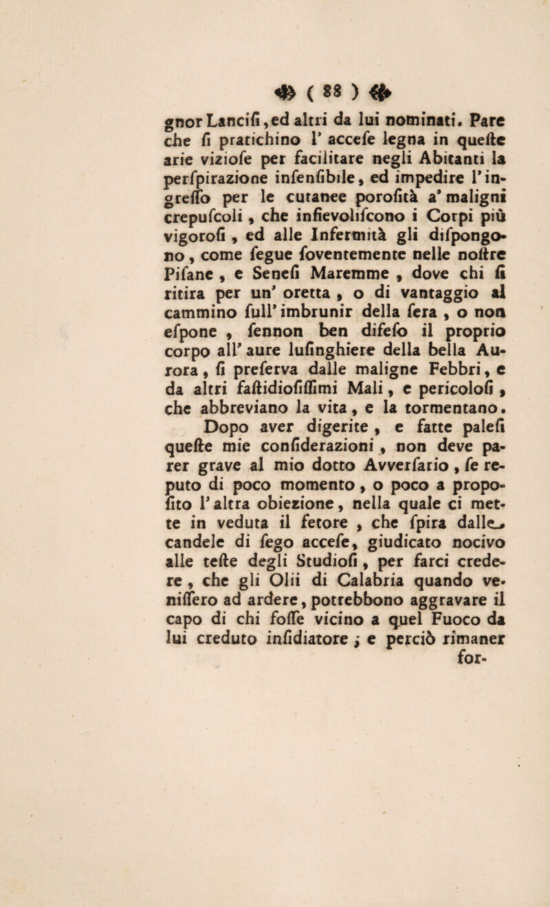 ( SS ) gnor Lancili, ed altri da lui nominati. Pare che fi pratichino 1* accefe legna in quelle arie viziofe per facilitare negli Abitanti la perfpirazione infenfibile, ed impedire l’in- grelTo per le cutanee porofità a’ maligni crepufcoli, che infievohfcono i Corpi più vigorofi , ed alle Infermità gli difpongo- no, come fegue foventemente nelle nollre Pifane , e Se ne fi Maremme , dove chi fi ritira per un' oretta , o di vantaggio al cammino full’ imbrunir della fera , o noa efpone , fennon ben difefo il proprio corpo all’ aure lufinghiere della bella Au¬ rora , fi preferva dalle maligne Febbri, e da altri faftidiofiflimi Mali, e pericolo!» , che abbreviano la vita, e la tormentano. Dopo aver digerite , e fatte palei» quelle mie confiderazioni, non deve pa¬ rer grave al mio dotto Avverfario , fe re¬ puto di poco momento, o poco a propo- fito l’altra obiezione, nella quale ci met¬ te in veduta il fetore , che fpira dalle.» candele di fego accefe, giudicato nocivo alle telle degli Studio!», per farci crede¬ re , che gli Olii di Calabria quando ve- niifero ad ardere, potrebbono aggravare il capo di chi folfe vicino a quel Fuoco da lui creduto infidiatore ; e perciò rimaner