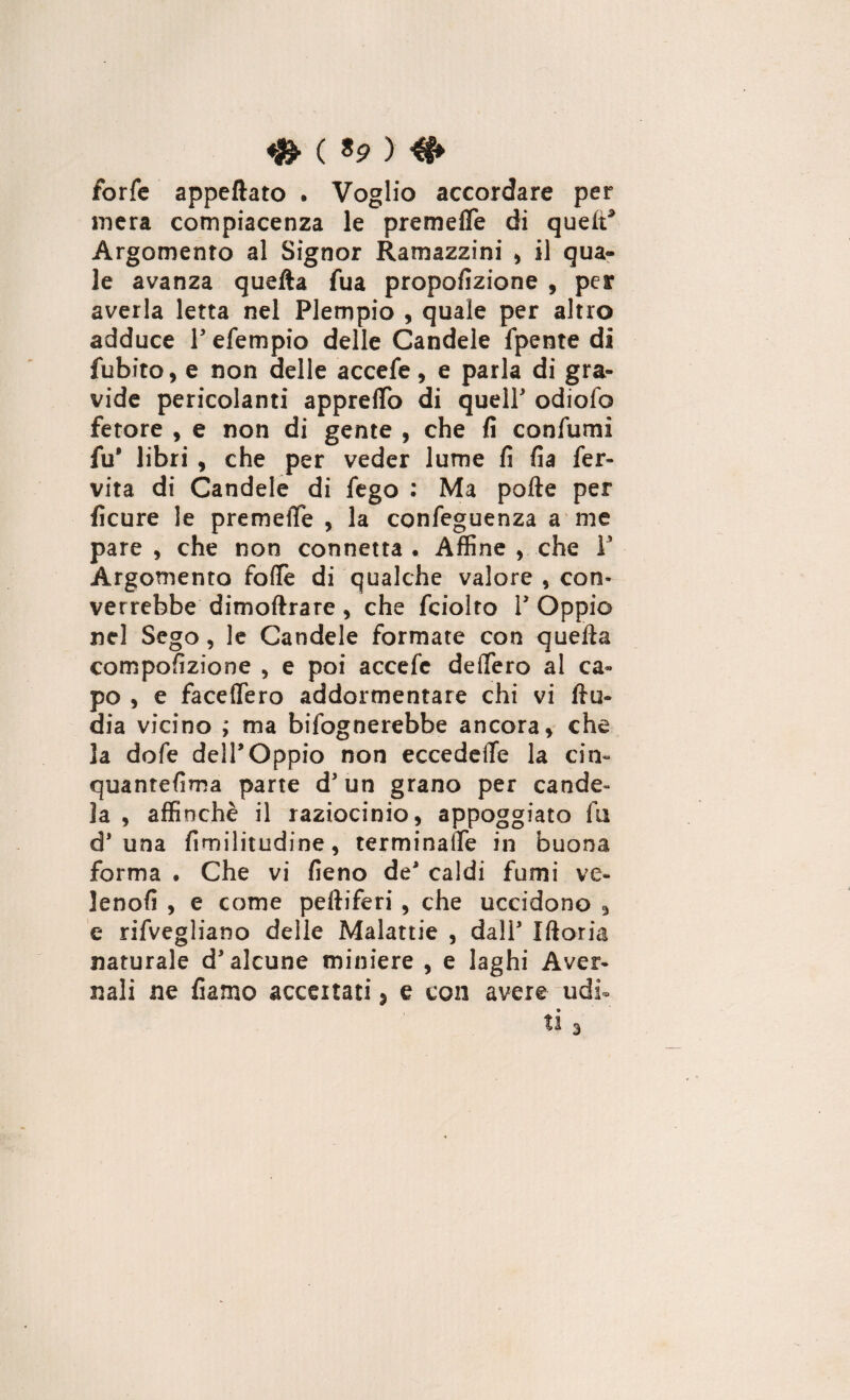 ♦ ( «P > €+ forfè appettato . Voglio accordare per mera compiacenza le premette di queir* Argomento al Signor Ramazzine , il qua¬ le avanza quefta fua propofizione , per averla letta nel Piempio , quale per altro adduce V efempio delle Candele fpente di Subito, e non delle accefe, e parla di gra¬ vide pericolanti appretto di quell' odiofo fetore , e non di gente , che fi confumi fu* libri , che per veder lume fi fia fer¬ vila di Candele di fego : Ma porte per ficure le premette , la confeguenza a me pare , che non connetta • Affine , che V Argomento fotte di qualche valore , con¬ verrebbe dimoftrare , che fciolro V Oppio nel Sego, le Candele formate con quefta compofizione , e poi accefe dettero al ca¬ po , e faceflero addormentare chi vi ftu- dia vicino ; ma bisognerebbe ancora, che la dofe dell*Oppio non eccedette la citi- quantefima parte d'un grano per cande¬ la , affinchè il raziocinio, appoggiato fu d* una fimilitudine, terminatte in buona forma . Che vi fieno de' caldi fumi ve- lenofi , e come peftiferi , che uccidono , e rifvegliano delle Malattie , dall' Iftoria naturale d'alcune miniere , e laghi Aver¬ nali ne Siamo accertati s e con avere udi- 3