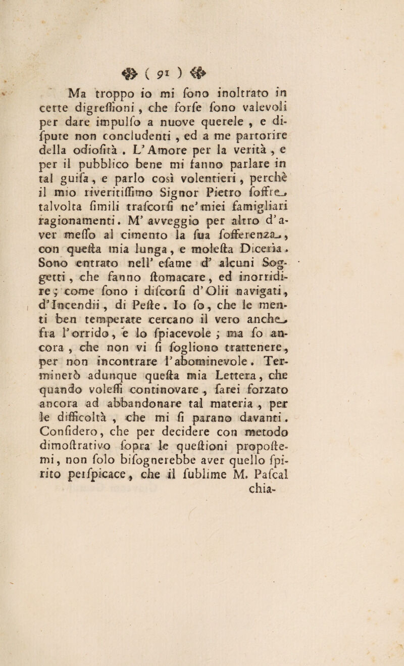 <gH 91 ) # Ma troppo io mi fono inoltrato in certe digrefìioni , che forfè fono valevoli per dare itnpulfo a nuove querele , e di¬ spute non concludenti , ed a me partorire della odiofità . L'Amore per la verità , e per il pubblico bene mi tanno parlare in tal guifa , e parlo così volentieri, perchè il mio rivéri tifino© Signor Pietro {offre.# talvolta fimili tra fco rfi ne'miei famigliar! ragionamenti. M'avveggio per altro d'a¬ ver me (lo al cimento la fua fofferenza^ , con quella mia lunga, e moietta Dicerìa. Sono entrato nell' efame d' alcuni Sog¬ getti, che fanno ftomacare, ed inorridi¬ re; come fono i difcorfi d'Olii navigati, d'Incendi!, di Pefte. Io fo, che le men¬ ti ben temperate cercano il vero anche-, fra l'orrido, è lo {piacevole ; ma fo an¬ cora , che non vi fi fogliono trattenere, per non incontrare Vabominevole. Ter¬ minerò adunque quefta mia Lettera, che quando voleffi continovare , farei forzato ancora ad abbandonare tal materia , per le difficoltà , che mi fi parano davanti. Confiderò, che per decidere con metodo dimoftrativo fopra le queftioni propelle- mi, non folo bisognerebbe aver quello {pi¬ rico peifpicace, che il fubhme M. Pafcal chia- f