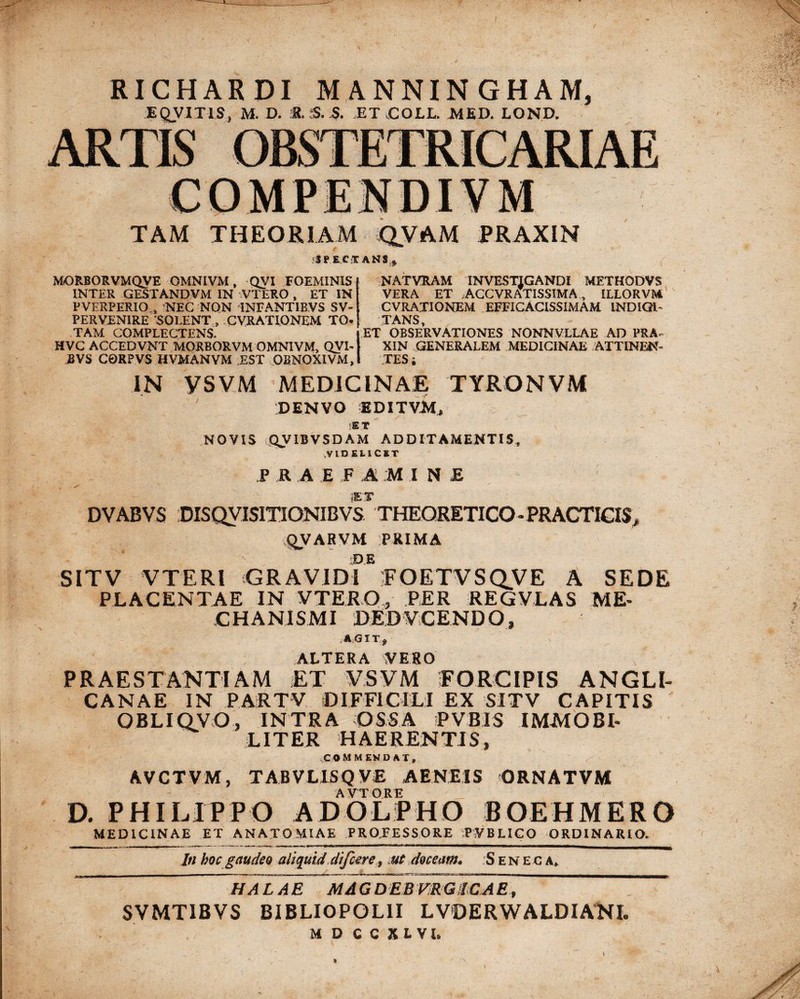 / RICHARDI MANNIN GHAM, EQUITIS, M. D. 8. 5. 5. ET COLL. MED. LOND. TAM THEORIAM QVAM PRAXIN SPECTANS :» C MORBORVMQVE OMNIVM, QVI FOEMIN1S INTER GESTANDVM IN VTERO , ET IN PVERPERIO , NEC NON iNFANTIBVS SV- PERVENIRE SOLENT , CVRATIONEM TO¬ TAM COMPLECTENS. HVC ACCEDVNT MORBORVM QMNIVM, QVI- EVS C0RPVS HVMANVM EST 0SNOXIVM, NAT VRAM INVESTIGANDI METHODVS VERA ET ACCVRATISSIMA s ILLORVM CVRATIONEM EFFICACISSIMAM INDIGI' TANS ET OBSERVATIONES NONNVLLAE AD PRA- XIN GENERALEM MEDICINAE ATTINEN¬ TES i IN VSVM MEDICINAE TYRONVM PENVO editvm, NOVIS QVIBVSDAM ADDITAMENTIS, .VIDELICET P R A E F Ai M I N £ SET DVABVS DISQVISITIONIBVS. THEORETICO - PRACTICIS QVARVM PRIMA DE SITV V TE RI GRAVIDI FOETVSQVE A SEDE PLACENTAE IN VTERO, PER REGVLAS ME- C HA NI S MI DE.DVC ENDO, .AGIT, ALTERA VERO PRAESTANTIAM ET VSVM FORCIPIS ANGLI- CANAE IN PARTV DIFFICILI EX SITV CAPITIS OBLIQVO, INTRA OSSA PVBIS IMMOBI¬ LITER HAERENTIS, commendat, AVCTVM, TABVLI5Q V£ AENEIS QRNATVM AVIORE D. PHILIPPO ADOLPHO BOEHMERO MEDICINAE ET ANATOMIAE PROFESSORE P.VBLICO ORDINARIO. In hoc gaudeo aliquid difcere, ut doceam. .Seneca, HALAE MAGDEBVRG1CAE, SVMTIBVS BIBLIOPOL1I LVDERWALDIANI. M D CC X L VI. 'X 9