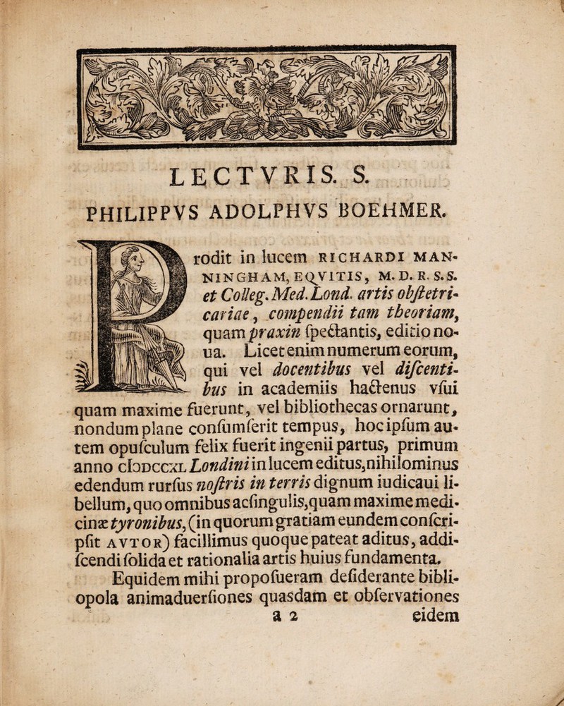 LECTVRIS. S. PHILIPPVS ADOLPHVS BOEHMER. ' r « i:— rodit in lucem richardi man* NINGHAM, EQV1TIS, M. D. R. S.S. et CoUeg.Me4.Lond. artis obfietri- cariae, compendii tam theoriam, quampraxin fpe&antis, editio no* ua. Licet enim numerum eorum, qui vel docentibus vel difcentu bus in academiis hafrenus vfui quam maxime fuerunt, vel bibliothecas ornarunt, nondum plane conium ferit tempus, hoc ipfum au* tem opufculum felix fuerit ingenii partus, primum anno cIodccxl Londiniin lucem editus,nihilominus edendum rurfus noftris in terris dignum iudicaui li* bellum, quo omnibus acfingulis,quam maxime m edi* cinac tyronibus, (in quorum gratiam eundem confcri- pfit avtor) facillimus quoque pateat aditus, addi- fcendifolidaet rationalia artis huius fundamenta. Equidem mihi propofueram defiderante bibli¬ opola animaduerfiones quasdam et obfervationes a 2 eidem