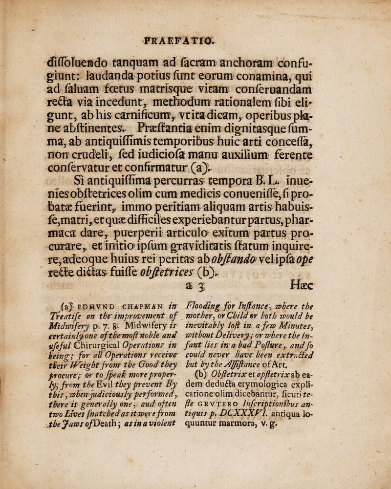 diflblueado tanqnam ad (aeram anchoram confu¬ giunt: laudanda potius (imt eorum conamina, qui ad (aluam foetus matrisque vitam conleruandam refla via incedunt,, methodum rationalem (ibi eli¬ gunt, ab his carnificum , vf ita dicam, operibus pla¬ ne abftinentes. Ffaeffantia enim dignitasque fum- ma, ab antiquiffimis temporibus huic arti concefla, non crudeli, fed iudiciofa manu auxilium ferente Si antiquiffima percurras tempora B. L. inue- niesobitetrices olim cum medicis conuenifle, fi pro¬ batae fuerint,, immo peritiam aliquam artis habuis- fe,matri, et quae difficiles experieban turpartus, phar- maca dare, puerperii articulo exitum partus pro¬ curare,, et initio1 ipfum graviditatis (fatum inquire¬ re, adeoque huius rei peri tas ab obfiand'o> vel ip(a ope Haec a % ED&VKD CHAPMAN W Treatife on tbe improvement of Midmfery p. 7: gi Midwifery tr certainly one oftbe moji noble and ufeful Chirurgica! Operationi in leing; for ai! Operationi receive tbeir bPeight from tbeGood tbey praeure f or to fpeak more proper- ly^from fhe Evii tbey prevent By tbii} rabenjudiciQUsly performedy fbere ii gener a!lyone r aud often two Lives fnatebedas it werefrom jbejatas o/Death \ as in a violent Flcoding for Inftance, rabere tbe motbery orCbildor botb xvould be inevitably lofl in a fera Minutei7 raitbout Delivery ; or rabere tbe In- fant lies in a bad Poflure y and fo could never Bave been extraSled hut bythe Affiftance est&xx., (b)' Obftetrix er opftetrix ab ea¬ dem dedu&ia etymologica expli- catione olim dicebantur^ ficud te* fte GR vtee o Infcriptiombus an¬ tiquis p. DCXXXFL antiqua lo¬ quuntur marmora^ v. g. / -V ,