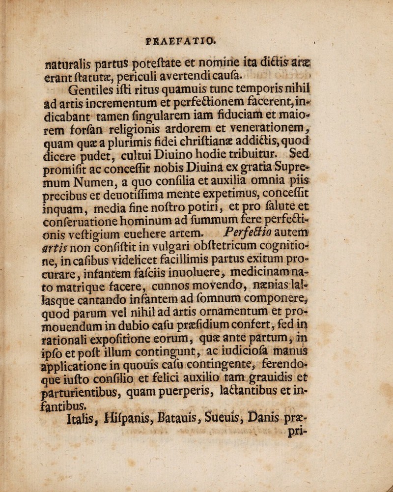 naturalis partus poteftate et nomine ita ditiis ars erant ftatuRe, periculi avertendi caula. Gentiles ifti ritus quamuis tunc temporis nihil ad artis incrementum et perfe^iionem facerent, in¬ dicabant tamen Angularem iam fiduciam et maio¬ rem forfan religionis ardorem et venerationem, quam quae a plurimis fidei chriftianse addi£tis,quod dicere pudet, cultui Diuino hodie tribuitur. Sed promifit ac conceffit nobis Diuina ex gratia Supre* mum Numen, a quo confilia et auxilia omnia piis precibus et deuotiffima mente expetimus, conceffit inquam, media fine noftro potiri, et pro lalute et conferuatione hominum ad fummum fere perfefti- onis veftigiom euehere artem* Perfe&io autem artis non confidit in vulgari obftetricum cognitio¬ ne, incafibus videlicet facillimis partus exitum pro¬ curare, inf antem falciis inuoluere, medicinam na¬ to matrique facere, cunnos movendo, nsenias lal- lasque cantando infantem ad fomnum componere, quod parum vel nihil ad artis ornamentum et pro¬ monendum in dubio cafu prsefidium confert, fed in rationali expolitione eorum, quae ante partum, in ipfo etpott illum contingunt, ac iudiciola manus applicatione in quouis cafu contingente, ferendo- que iufto confilio et felici auxilio tam grauidis et parturientibus, quam puerperis, la&antibus et in-