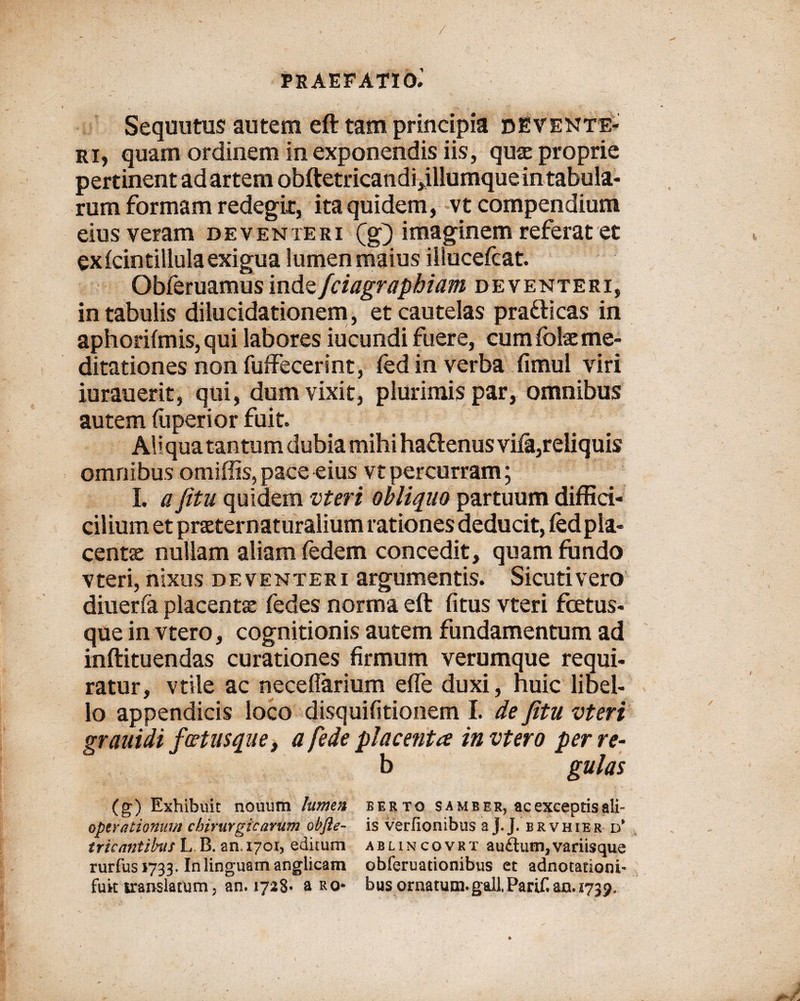 / PRAEFATIO.' Sequutus autem eft tam principia dEVente- ri, quam ordinem in exponendis iis, qua: proprie pertinent ad artem obftetricandi,illumque in tabula¬ rum formam redegit, ita quidem, vt compendium eius veram deventeri (g) imaginem referat et ex icintillula exigua lumenmaius illucefcat. Obferuamus indzfciagraphiam deventeri, in tabulis dilucidationem, et cautelas pratticas in aphorifmis, qui labores iucundi fuere, cum folsc me¬ ditationes non fuffecerint, fed in verba fimul viri iurauerit, qui, dum vixit, plurimis par, omnibus autem (uperior fuit. Aliqua tantum dubia mihi haftenus viia,reliquis omnibus omiffis, pace eius vt percurram; I. a fitu quidem vteri obliquo partuum diffici- cilium et praternaturalium rationes deducit, fedpla- centae nullam aliam fedem concedit, quam fundo vteri, nixus deventeri argumentis. Sicutivero diuerfa placenta: fedes norma eft (itus vteri foetus- que in vtero, cognitionis autem fundamentum ad inftituendas curationes firmum verumque requi¬ ratur, vtile ac neceflarium effe duxi, nuic libel¬ lo appendicis loco disquifitionem I. de fitu vteri grauidi jcetusque, a fede placenta in vtero per re- b gulas (g) Exhibuit nouum lumen berto s a mb er, ac exceptis ali- operationum chirurgicarum obfte- is verfionibus a J.J. brvhier d* tricantibus L B. an.1701, editum ablincovrt au&um, variisque rurfus 1733. In linguam anglicam obferuationibus et adnotatiom- fuit translatum; an. 1728« a ro- bus ornatum. gall.Parif. 00.1739.