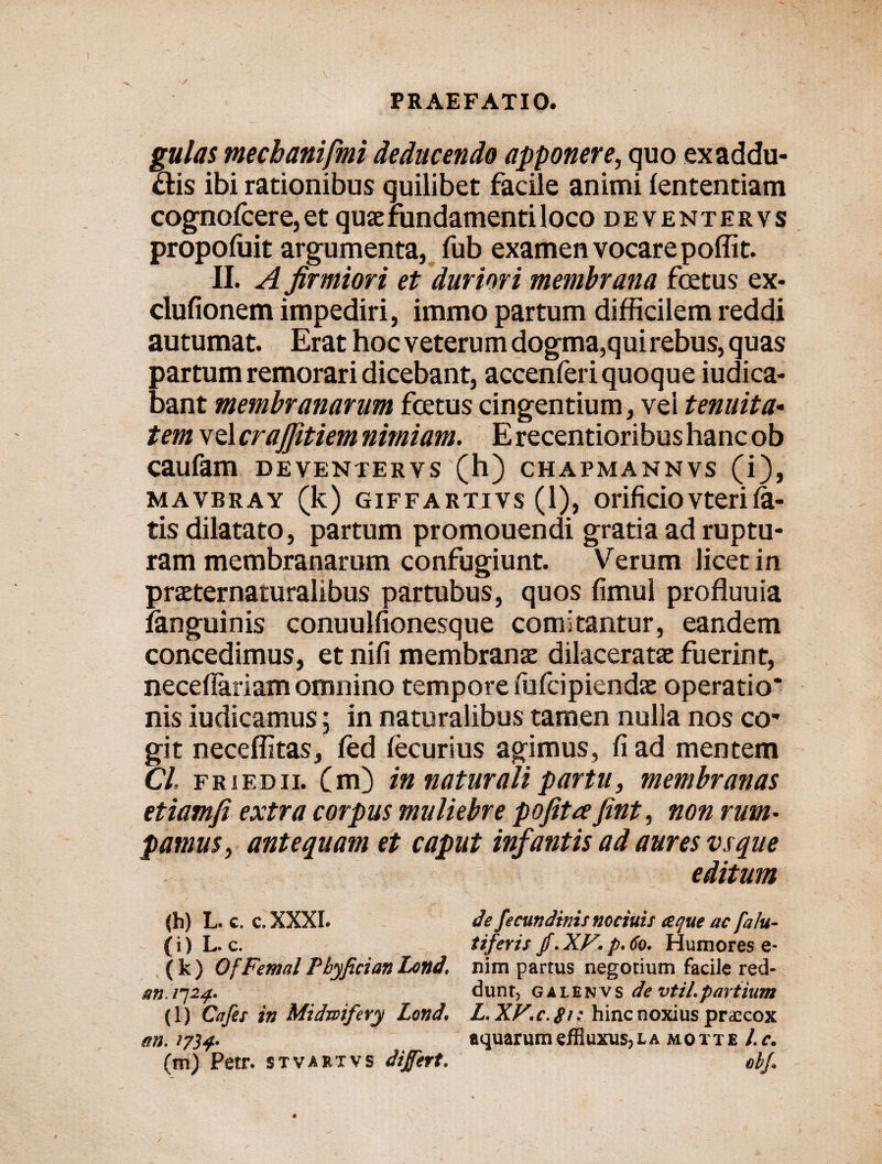 gulas mecbanifmi deducendo apponere, quo ex addu¬ ctis ibi rationibus quilibet facile animi fententiam cognofcere, et quae fundamenti Iocodeventervs propofuit argumenta, fub examen vocare poffit. II. A firmiori et duriori membrana foetus ex- dufionem impediri, immo partum difficilem reddi autumat. Erat hoc veterum dogma,qui rebus, quas partum remorari dicebant, accenferi quoque iudica- bant membranarum fcetus cingentium, vel tenuit a* tem vel crajjitiem nimiam. E recentioribus hanc ob caufam deventervs (h) chapmannvs (i), mavbray (k) GiFFARTivs (1), orificio vteri ia- tis dilatato, partum promouendi gratia ad ruptu¬ ram membranarum confugiunt. Verum licet in praeternaturalibus partubus, quos fimul profluuia fanguinis conuulfionesque comitantur, eandem concedimus, et nifi membranae dilaceratae fuerint, neceflariamomnino tempore fufeipiendae operatio* nis iudicamus; in naturalibus tamen nulla nos co* git neceffitas, fed iecurius agimus, fi ad mentem Cl. friedii. (m) in naturali partu, membranas etiamfi extra corpus muliebre pofitre fint, non rum¬ pamus, antequam et caput infantis ad aures vsque editum (h) L. c. c.XXXI. de fecutidims nociuis eeque ac falu- (i) L. c. tiferis jf.XV.p,60. Humores e- ( k ) OfFemal Pbyfician Lond, nim partus negotium facile red- m. 1724- dunr, galenvs de vtil.partium (l) Cafet in Midmifery Lond. L.XP.c.gi: hinc noxius praecox an. >734- aquarum effluxus, l a moiie l.c.