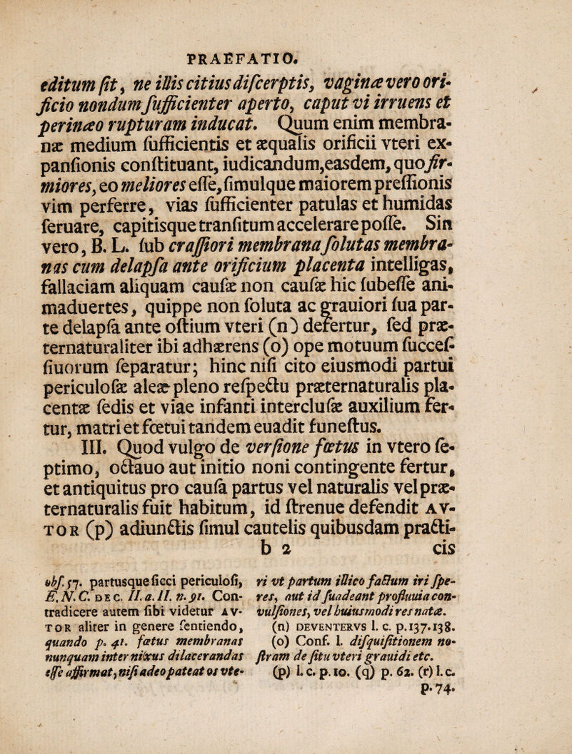 editum (it > ne illis citius difcerptis, vagina vero ori¬ ficio nondum fufficienter aperto, caput vi irruens et perinao rupturam inducat. Quum enim membra¬ nae medium fufficientis et aequalis orificii vteri ex- panfionis conftituant, iudicandu m,easdem, quojfr- miores, eo meliores efle,fimulque maiorem preffionis vim perferre, vias fiifficienter patulas et humidas feruare, capitisque tranfitum accelerare pofle. Sin vero, B. L. fub craffiori membranafolutas membra¬ nas cum delapfa ante orificium placenta intelligas, fallaciam aliquam caufae non caufk hic fubefle ani- maduertes, quippe non foluta ac grauiori fua par¬ te delapfa ante oftium vteri (n ) defertur, fed prae- ternaturaliter ibi adhaerens (o) ope motuum fuccef fiuorum feparatur; hinenifi cito eiusmodi partui periculo fae a leae- pleno refpe&u praeternaturalis pla¬ centa fedis et viae infanti interclufe auxilium fer¬ tur, matri et fcetui tandem euadit funeftus. III. Quod vulgo de verfione fcetus in vtero fe* ptimo, o&auo aut initio noni contingente fertur, et antiquitus pro caufa partus vel naturalis vel prae¬ ternaturalis fuit habitum, id ftrenue defendit av- tor (p) adiun&is fimul cautelis quibusdam pra&i- b 2 cis abf.tf. partusqueficci periculofi, ri vt partum iUico fa&um iri fpe- E, N. C, d e c. II a. II n. pr, Con- res, aut id fuadeant profluuia con- tradicere autem fibi videtur a v- vulfiones^vel buiusmodiresnata. tor aliter in genere fentiendo, (n) deventervs 1. c. p. 137.138. quando p* 41. fatus membranas (o) Conf. L dtfquifitionem na* nunquam inter nixus dilacerandas JIram de fitu vteri grauidi ete. tjfe a$irmat} nifi adeo pateat qs vte* (p) L c, p. 10. (q) p. 62. (r) I.c. P- 74*