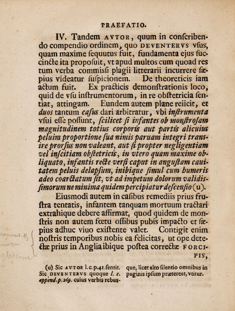 IV. Tandem avtor, quum in confcriben- do compendio ordinem, quo deventervs vfus, quam maxime fequutus fuit, fundamenta ejus fuc- cintte ita propofuit, vt apud multos cum quoad res tum verba commisfi plagii litterarii incurrere fx- pius videatur fufpicionem. De theoreticis iam attum fuit. Ex pra&icis demonftrationis loco, quid de vfu inftrumentorum, in re obftetricia fen- tiat, attingam. Eundem autem plane reiicit, et duos tantum cafus dari arbitratur, vbi infirumenta vfui efle poffunt, fcilicet fi infantes ob monfirojam magnitudinem totius corporis aut partis alicuius peluim proportione fua nimis paruam integri trans¬ ire prorfus non valeant, aut fi propter negligentiam vel injcitiam obfictricis, in vtero quam maxime ob¬ liquato, infantis refte ver fi caput in anguftam caui* tatem peluis delapfum, inibique fimul cum humeris adeo coar&atum fit, vt ad impetum dolorum validis- fimorum ne minima quidempercipiaturdefcenfio (u). Eiusmodi autem in cafibus remediis prius fru- ftra tentatis, infantem tanquam mortuum tra&ari extrahique debere affirmat, quod quidem de mon- ftris non autem fcetu offibus pubis impa&o et fx- pius adhuc viuo exiftente valet. Contigit enim noftris temporibus nobis ea felicitas, ut ope dete* cive prius in Angliaibique poftea correttve f orci- pis, (u) Sic avtor l.c.p.4i.fentit. que, licet alto filentio omnibus in Sic deve n ter vs quoque /. c. paginis ipfumprictcreat, vcitur. app'end<p. 2fy< cuius verbis rebus-