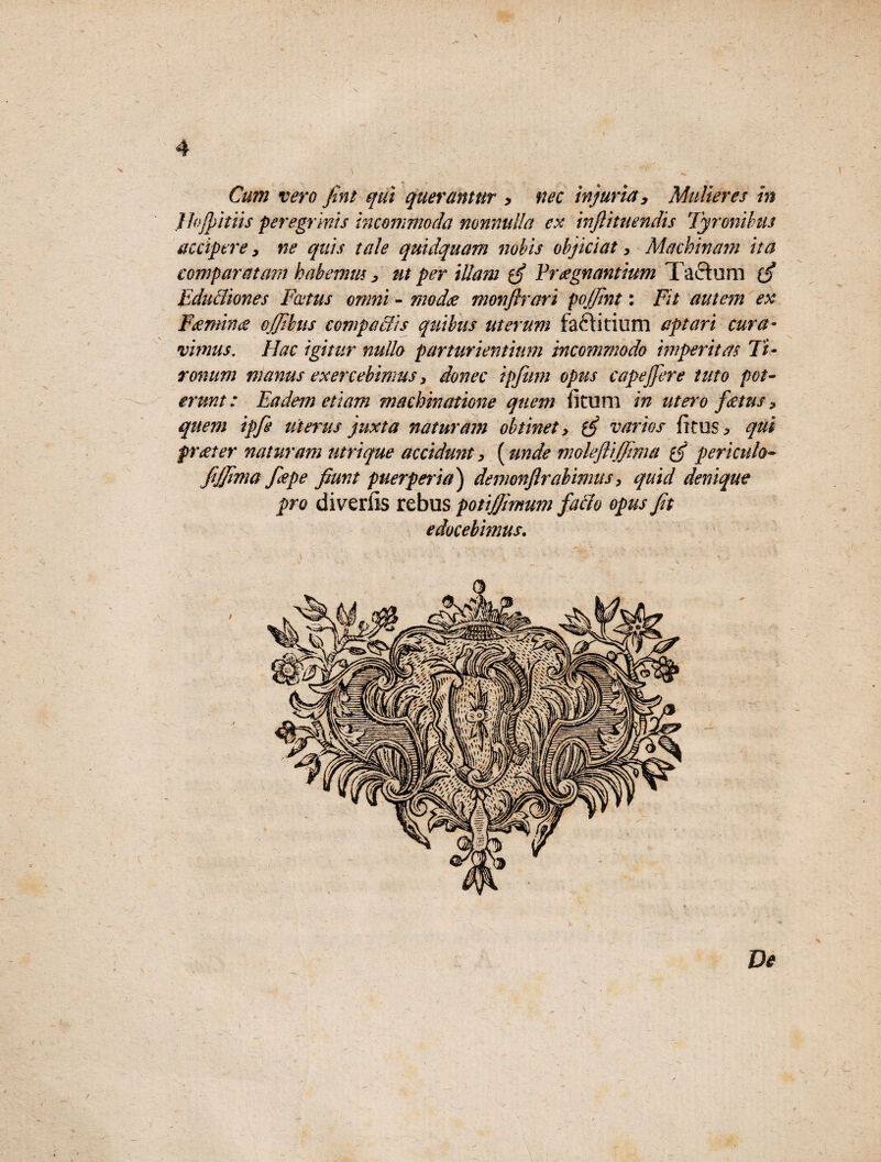 4 Cum vero fint qui querantur > nec injuria. Mulieres in Jhjpitiis peregrinis incommoda nonnulla ex inflituendis Tyronibus accipere, ne quis tale quidquam nobis objiciat, Machinam ita comparatam h ab emm, ut per illam ¥ regnantium Ta ci u m {£ Educliones Fatus omni - modce monftrari pojjint: Fit autem ex Fsemina ojjibus compactis quibus uterum faftitium aptari cura¬ vimus. Hac igitur nullo parturientium incommodo imperitas Ti¬ ronum manus exercebimus 3 donec ipfum opus capejfere tuto pot¬ erunt: Eadem etiam machinatione quem litum in utero fatus * quem ipfe uterus juxta naturam obtinet> varios litus * qui frater naturam utrique accidunt > (unde moleftijfima periculo- fijjima fepe jiunt puerper ia) denwnftrabimus > quid denique pro diverils rebus potiftmum fallo opus Jit edocebimus.