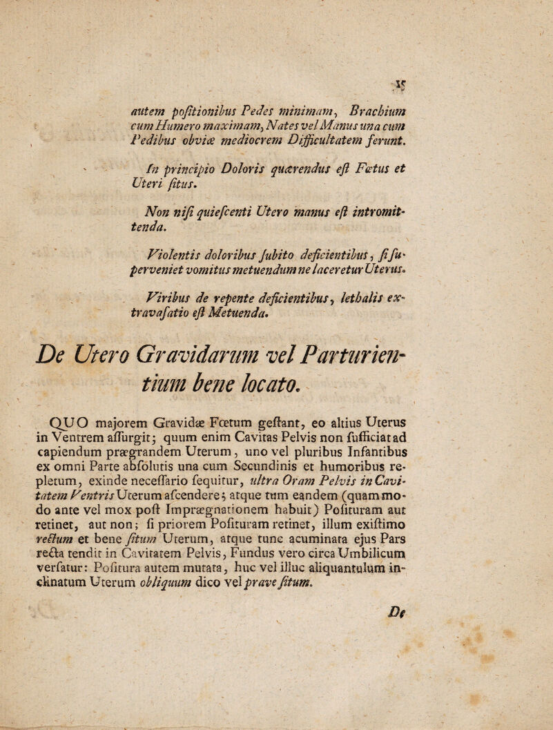 autem pofitionibus Pedes minimam, Brachium cum Humero maximam, Nates vel Marius una cum Pedibus obviae mediocrem Difficultatem ferunt. - _ ' 4 r ' fn principio Doloris quaerendus eft Factus et Uteri (itus. Non niji quiefcenti Utero manus eft intromit¬ tenda. Violentis doloribus /abito deficientibus, fiju* perveniet vomitus metuendum ne laceretur Uterus• Viribus de repente deficientibus , lethalis ex- travafatio eft Metuenda• De Utero Gravidarum vel Parturien¬ tium bene locato. QUO majorem Gravidae Fcetum geffant, eo altius Uterus in Ventrem aflurgit; quum enim Cavitas Pelvis non fufficiatad capiendum praegrandem Uterum, uno vel pluribus Infantibus ex omni Parte abfolutis una cum Secundinis et humoribus re¬ pletum, exinde neceffario fequitur, ultra Oram Pelvis in Cavi¬ tatem VentrisUterum afcendere$ atque tum eandem (quammo¬ do ante vel mox poft Impraegnationem habuit) Polituram aut retinet, aut non; fi priorem Pofituram retinet, illum exiftimo re&um et bene /itum Uterum , atque tunc acuminata ejus Pars refla tendit in Cavitatem Pelvis, Fundus vero circa Umbilicum verfatur: Politura autem mutata, huc vel illuc aliquantulum in¬ clinatum Uterum obliquum dico vel prave Jbtum.