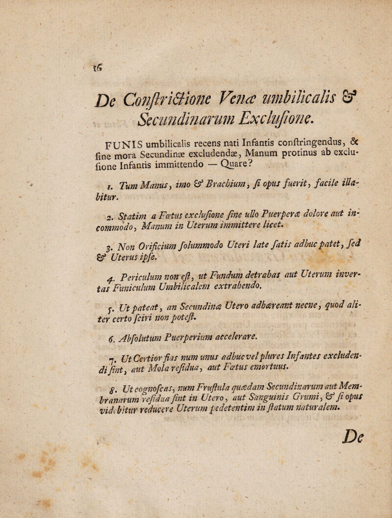 ! De Conftr i&ione Vena umbilicalis S3 Secundinarum Exclujione. FUNIS umbilicalis recens nati Infantis conftringendus, Sc fine mora Secundinae excludendae, Manum protinus ab exclu- iione Infantis immittendo — Quare? u Tum Manus, imo 8? Brachium, fi opus fuerit, facile Hia¬ bitur. 2. Statim a Fatus exclujione fine ullo Puerpera dolore aut in¬ commodo, Manum in Uterum immittere licet. 5. Non Orificium folummodo Uteri late fatis adhuc patet, fed £? Uterus ipfe. ' v v * • y- ' S ' r . / , • • 4. Periculum non efi, ut Fandum detrahas aut Uterum inver¬ tas Funiculum Umbilicalem extrahendo. ' . t -r- /7 ' '  ’ •1 •- ' • ' v..' . 'r .. . ■— f. Ut pateat, an Secundinas Utero adhareant necne, quod ali- ter certo [ciri non potefl• 6. Abfoluium Puerperium accelerare. - Ut Certior fias num unus adhuc vel piares Infantes excluden« difinty aut Molarefidua> aut Festus emortuus. ' * §. Ut cognofeas, num Fruftula quadam Secundinarum aut M°.m- brtinarum refidua fint in Utero, aut Sanguinis Grumi, ST fi opus videbitur reducere Uterumpedetentim inflatum naturalem. De / \