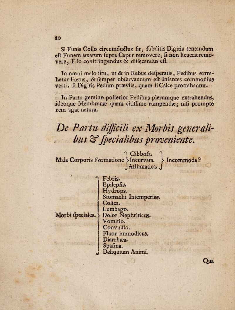 Si Funis Collo circumdu£his fit, fubditis Digitis lentandum efl: Funem laxatum fupra Caput removere, fi non licuerit remo¬ vere, Filo confringendus & diflecandus eft. In omni malo fitu, ut & in Rebus defperatis, Pedibus extra¬ hatur Fsetus, &£emper obfervandum eft Infantes commodius verti, fi Digitis Pedum praeviis, quam fi Calce protrahantur. In Partu gemino pofterior Pedibus plerumque extrahendus, ideoque Membranae quam citiilime rumpendae 3 nifi prompte rem agat natura. „ - i ‘ ' ' i' ... De Partu difficili ex Morbis generali* bus Br*fpecialibus proveniente. n Gibbofa. '1 Mala Corporis Formatione ^Incurvata. Incommoda? j Afthmatica. J n Febris. Epilepfis. Hydrops. Stomachi Intemperies# j Colica. | Lumbago. Morbi fpmales. ^ Dolor Nephriticus» Vomitio. Convulfio. Fluor immodicus* 4 Diarrhaea. Spafma. J Deliquium Animi