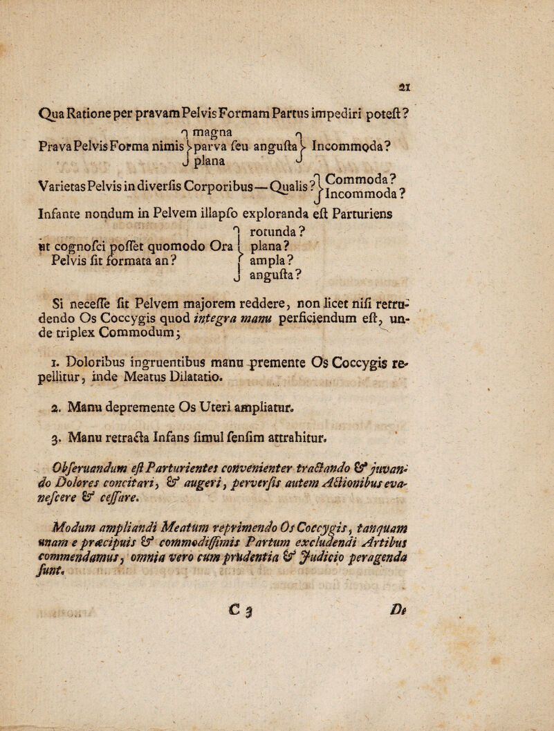 &x Qua Ratione per pravam Pelvis Formam Partus impediri poteft ? n magna q Prava Pelvis Forma nimis J> parva feu angufta^ Incommoda? J plana J Varietas Pelvis indiverfis Corporibus—Qualis ^j^ommoda ? Infante nondum in Pelvem illapfo exploranda eft Parturiens H rotunda? ut cognofci pofTet quomodo Ora ! plana? Pelvis fit formata an ? f am pia ? J angufta? Si necefle fit Pelvem majorem reddere, non licet nifi retru¬ dendo Os Coccygis quod integra mam perficiendum efl, un¬ de triplex Commodum j 1. Doloribus ingruentibus manu -premente Os Coccygis re¬ pellitur, inde Meatus Dilatatio. 2. Manu depremente Os Uteri ampliatur. 3. Manu retrafla Infans fimul fenfim attrahitur. - Obferuandum eft Parturientes convenienter traSlando 8? juvan¬ do Dolores concit ari > augeri, pervtrjis autem Athoni bus ev a* nefcere £? cejftire. Modum ampliandi Meatum reprimendo Os Coccygis, t an quam mam e prcecipuis Sf commodi (fimis Partum excludendi Artibus commendamus , omnia vero cum prudentia (judicio peragenda funt« De /