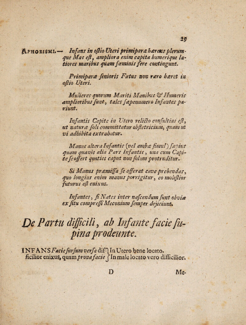 AphoriSHL— Infans in oflio Uteri primiparae fs cereus plerum • que Mas eft3 ampliora enim capita humerique la¬ tiores maribus quam fce minis fere contingunt* Primipara femoris Factus non raro Iceret in mflio Uteri, Mulieres quorum Mariti Manibus Humeris amplioribus funt.9 tales fapenumevo Infantes pa¬ riant. Infantis Capite in Utero reliSlo cmfultius efe^ mt natur ce joli committatur obfeetricium^ quam ut m adbibita extrahatur* Manus altera Infantis {vel amite femat) jjepius quam quaevis alia Pars Infantis, ima cum Capi- te fe offert quoties caput nrn fblum protruditur* * * Si Manus prcemiffa fe offerat cave prehendas 9 quo longius enim manus porrigitur 9 eo mokjlior futurus eft enixus Infantes 5 fi Nates inter nafcendum fmt ®bvw ex fitu compre(fiMeconium femper dejiciunt* De Partu difficili y ab Infante facie fu- INFANS Faciefitrfnm verfa difH In Utero bene locato, ficilior enixus* quam prona facie j In male locato vero difficilior»