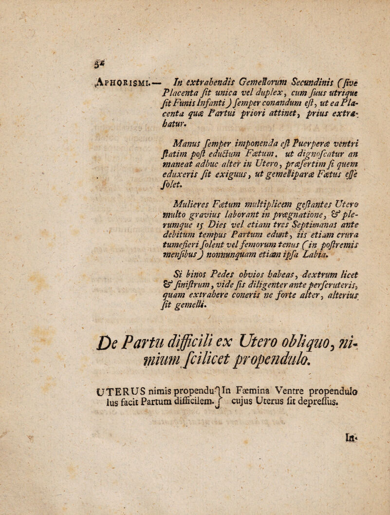 ^AphQRismi.— In extrahendis Gemeiomm Secundinis (jive Placenta fit unica vel duplex, cum fuus utriqut fit Funis Infanti) femper conandum eft> ut e a Pia- ce fit a quae Partui priori attinet 3 prius extra¬ hatur* Manus femper imponenda ejl Puerpera ventri fi at i m poft eduttum Foetum 4 ut dignofcatur an maneat adhuc alter in Utero, prcefertim fi quem eduxeris fit exiguas} ut gemellipara Foetus ejfe fo/ete Mulieres Foetum multiplicem geftantes Utero multo gravius laborant in praegnatione} ple¬ rumque ij Dies vel etiam tres Septimanas ante debitum tempus Partum edunto iis et i em crura tumefieri folent vel femorum tenus fin poftremis menfibusj nonnunquam etiam ipfa Labia* Si binos Pedes obvios habeas, dextrum licet Jiniflrum ? vide fis diligenter ante perfcruteris, quam extrahere coneris ne forte alter 5 alterius fit gemelli* ■— \ ' De Partu difficili ex Utero obliquo^ ni- mium fcilicet propendulo, \ / - ^ UTERUS nimis propendulln Faemina Ventre propendulo lus facit Partum difficilem, j cujus Uterus fit depreffus.