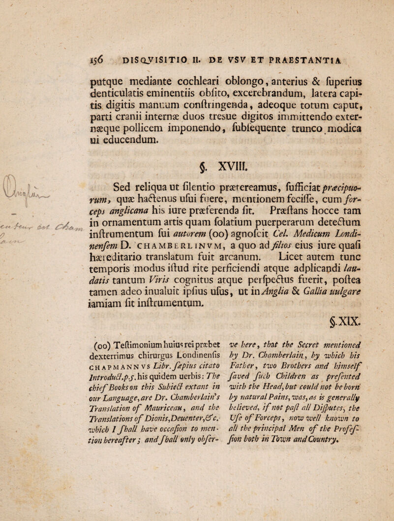 putque mediante cochleari oblongo, anterius & fuperius denticulatis eminentiis oblito, excerebrandum, latera capi¬ tis digitis manuum conftringenda , adeoque totum caput, parti cranii internae duos tresue digitos immittendo exter- naeque pollicem imponendo, fubfequente trunco modica ui educendum. §. XVI1L Sed reliqua ut filentio praetereamus, fufficiat pr<ecipuo- rum, quae haftenus ufui foere, mentionem fecifte, cum for¬ ceps anglicana his iure praeferenda lit. Praeftans hocce tam in ornamentum artis quam folatium puerperarum detedum inftrumentum fui amorem (00) agnofcit Cei. Medicum Londi- nenfem D. chamberlinvm, a quo ad filios eius iure quali haereditario translatum fuit arcanum. Licet autem tunc temporis modus illud rite perficiendi atque adplicandi lau¬ datis tantum Viris cognitus atque perfpeftus fuerit, poftea tamen adeo inualuit iplius ufus, ut in Anglia & Gallia uulgare iamiam fit inftrumentum. §.XIX. (00) Telfimonium huius rei prscbet dexterrimus chirurgus Londinenlis chapmannvs Libr.ftpius citato Introdu&.pj. his quidem uerbis: The chiefBooks on this Subieff extant in our Language, are Dr, Chambcrlaht $ Translation of Mauri ce au, and the Translations of Dionis, Deuenter,&c, ivhicb 1 Jhall have occctfion to men * tion hereafter ; and Jhall mily obfer¬ ve here, tbat the Secret mentioncd by Dr. Chaniberlain, by Tvbich bis Father, two Brothers and himself faved fucb Chiidren as prefented 'with the Head, but could not be horti by natural Pains, Teas, as is generally bclieved, if net paft ali Dijputes, the Vfe of Forceps, now nve/l knoivn to aU the Principal Men of the Profef- fon both in Town and Cvuntry.