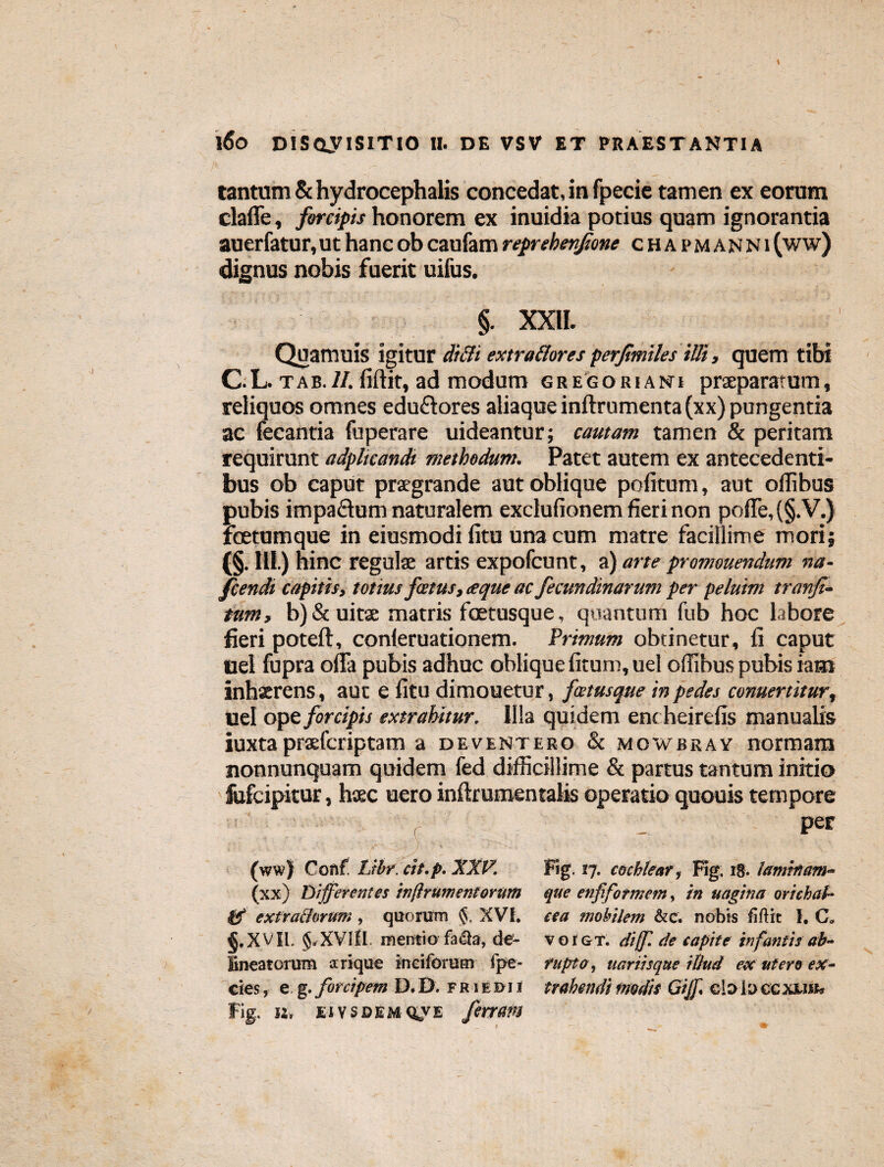 tantum & hydrocephalis concedat, in fpecie tamen ex eorum claffe, forcipis honorem ex inuidia potius quam ignorantia auerfatur, ut hanc ob caufam reprekenjione chapmanNi (ww) dignus nobis fuerit uifus. §. XXII. Quamuis igitur difli extra&ores perjimiles illi, quem tibi C.L. tab.II. liftit, ad modum gregorianu praeparatum, reliquos omnes eduftores aliaque inftrumenta (xx) pungentia ac fecantia fuperare uideantur; cautam tamen & peritam requirunt adplicandi methodum. Patet autem ex antecedenti¬ bus ob caput praegrande aut oblique politum, aut ollibus pubis impa&um naturalem exclufionem fieri non poffe, (§. V.) fcetumque in eiusmodi litu una cum matre facillime mori; (§. III.) hinc regulae artis expofcunt, a) arte promouendum na- fcendi capitis, totius fatus,<eque ac fecundinarum per peluim tranji- tum, b) & uitae matris fcetusque, quantum fub hoc labore fieri poteft, conleruationem. Primum obtinetur, li caput uel fupra offa pubis adhuc oblique litum, uel ollibus pubis iam inhxrens, aut e litu dimouetur, fcetusque in pedes conuertitur, uel ope forcipis extrahitur. Illa quidem ent heirelis manualis iuxta praefcriptam a deventero & mowbray normam nonnunquam quidem fed difficillime & partus tantum initio fufcipitur, haec uero inftrumentalis operatio quouis tempore c _ per [ - (ww) Conf. Librcit.p. XXV. Fig. 17. cochlear, Fig. 18. laminam- (xx) Differentes injlrumentorum que enfifotmem, in uagina oriehaf- td extrachrum, quorum XVI. ce a mobilem &c. nobis fiftic I. C. §.xvil. §,XVilI. mentio fadla, de- vqigt. diff. de capite infantis ab- fineatorum arique ineiforum fpe- fupto, uariisque illud ex utero ex- cies, e g. forcipem D.D. friedii trahendi modis Gijf. duluccxuw, fig. n, eivscemqve fertam