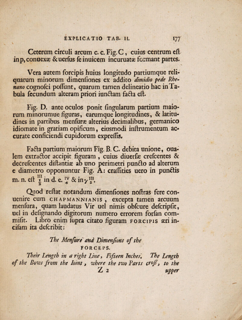 / EXPLICATIO TAB. II. I77 Ceterum circuli arcum c. c.Fig.C, cuius centrum eft inp,conuexse &uerfus feinuicem incuruatae formant partes. Vera autem forcipis huius longitudo partiumque reli¬ quatum minorum dimenfiones ex addito dimidio pede Rhe¬ nam cognofci poliunt, quarum tamen delineatio hac in Ta¬ bula fecundum alteram priori iunftam fa£ta eft. Fig. D. ante oculos ponit lingularum partium maio¬ rum minorumue figuras, earumque longitudines, & latitu¬ dines in partibus menfurae alterius decimalibus, germanico idiomate in gratiam opificum, eiusmodi inftrumentum ac¬ curate conficiendi cupidorum expreflis. Fafta partium maiorum Fig. B. C. debita unione, oua- lem extractor accipit figuram , cuius diuerfae crefcentes & decrefcentes diftantise ab uno perimetri pun£to ad alterum e diametro opponuntur Fig. A: cralfities uero in punftis m. n. eft | in d. e. & in yf. Quod reftat notandum dimenfiones noftras fere con- uenire cum ch apmanni anis , excepta tamen arcuum menfura, quam laudatus Vir uel nimis obfcure defcripfit, uel in defignando digitorum numero errorem forfan com- mifit. Libro enim fupra citato figuram forcipis seri in- cifam ita defcribit: The Menfure and Dimenjions of the FORCEPS. Their Length in a right Line, Fifteen Inches. The Length of the Bow from the Ioint, ivhere the tivo Parts cr°fi, to the Z 2 upper