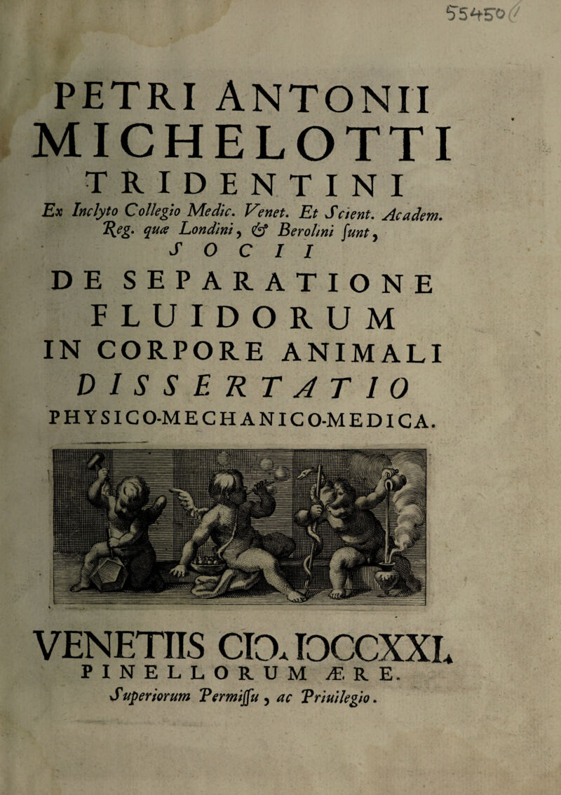 55 W PETRI ANTONII MICHELOTTI TRIDENTINI Ex Inclyto Collegio Medie. Venet. Et Scient. Academ. 1\eg. qua Londini, & Berohni funt, SOCII DE SEPARATIONE FLUIDORUM IN CORPORE ANIMALI DISSERTATIO PHYSICO-MECHANICO-MEDICA. VENETIIS CIO. IOCCXXL PINELLORUM M RE. Suberiorum Termijfu , ac Triuilegio.