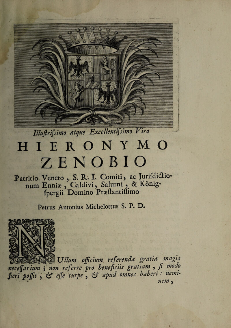 -llluflrtfsim atque Excellentissimo Viro HIERONYMO ZENOBIO Patritio Veneto 9 S. R. I. Comiti 5 ac Jurifdi£tio* num Ennise 5 Caldivi5 Salurni ? & Konig- fpergii Domino Prseftantiffimo Petrus Antonius Michelottus S. P. D. Ullum officium referenda gratia magis neceffiarium 5 non referre pro beneficiis gratiam ^ fi modo Jieri poffit > & effie turpe , & apud omnes haberi: nemi-