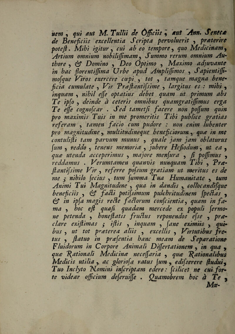 nem y qui aut M. Tullii de Officiis y aut Attft. Sevtcca de Beneficiis excellentia Scripta pervoluerit y praterire poteji. Mihi igitury rzz/ ab eo tempore y §^0 Medicinamy Artium omnium nobiliffimamy Summo rerum omnium Au- thore y Domino y D00 Optimo y Maximo adjuvante in hac florentijfima U rbe apud Ampli fimos y J api enti fi- mofiue Viros exercere coepi , tot y tamque magna bene• jW/i cumulate 5 Prcefiantifiime y largitus es : mihi , inquam , (fjffd* optatius debet quam ut primum abs Te ipfi ? deinde d ceteris omnibus quamgratifimus erga Te effie cognofcar . JW t amet fi facere non poffium quin pro maximis Tuis in me promeritis Tibi publice gratias referam , tamen facio cum pudore : non enim lubenter pro magnitudine y multitudine que beneficiorum y qua in me contulifli tam parvum munus y ^zzzz/? oblaturus fim ^ ffdUb 5 tenens memoria 5 jubere Hefio dum 5 zz£ 0/z , utenda acceperimus y majore menfura y fi pofimus y reddamus . Verumtamen quanvis nunquam Tibi y Pra- fiantifsime Vir 5 referre pofium gratiam ut meritus es de me j nihilo fi cius 5 ffimma Tua Humanitate y tum Animi Tui Magnitudine 5 /» dandis y collocandifique beneficiis y & falli potifiimum pulchritudinem fpebias y Cy* /ppz magis reHe faliorum confiientiay quam infa¬ ma y hoc eft quafi quadam mercede ex populi firmo- ne petenda y honeftatis fruclus reponendos efse y prot¬ elare exiflimas $ iftis 5 inquam 5 pzw? eximiis y qui¬ bus ? pr cetere a aliis y excellis y Virtutibus fre¬ tus y ftatuo in prcefintia hanc meam de Separatione Fluidorum in Corpore Animali Diffiertationem y in qua , qua Rationali Medieince neceffiaria y quae Rationalibus Medicis utilia y ac gloriofa ratus Jum y edifierere (tudui9 Tuo Inclyto TSLomini infiriptam edere: fiilicet ne cui for¬ te videar officium defiruijfi . fiuamobrem hoc d Te • Mce-