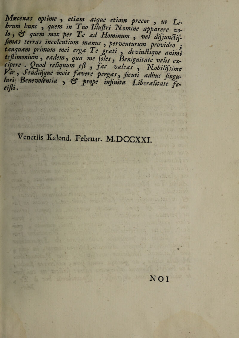 Moecenas optime , etiam atque etiam precor , ut brum hunc , quem in Tuo Illuftri Homine apparere vo¬ lo, & quem mox per Te ad Hominum , vel difjunblif- fimas terras incolentium manus , perventurum provideo • tanquam primum mei erga Te grati , devinHique animi tejlmomum , eadem, qua me foles, Benignitate velis ex- , 'iSLobilifsime V» , Jtudufyue meis favere pergas, ficuti adhuc /insu¬ lari* Benevolentia , <£? Liberalitate % Venetiis Kalend. Februar. M.DCGXXL NOI