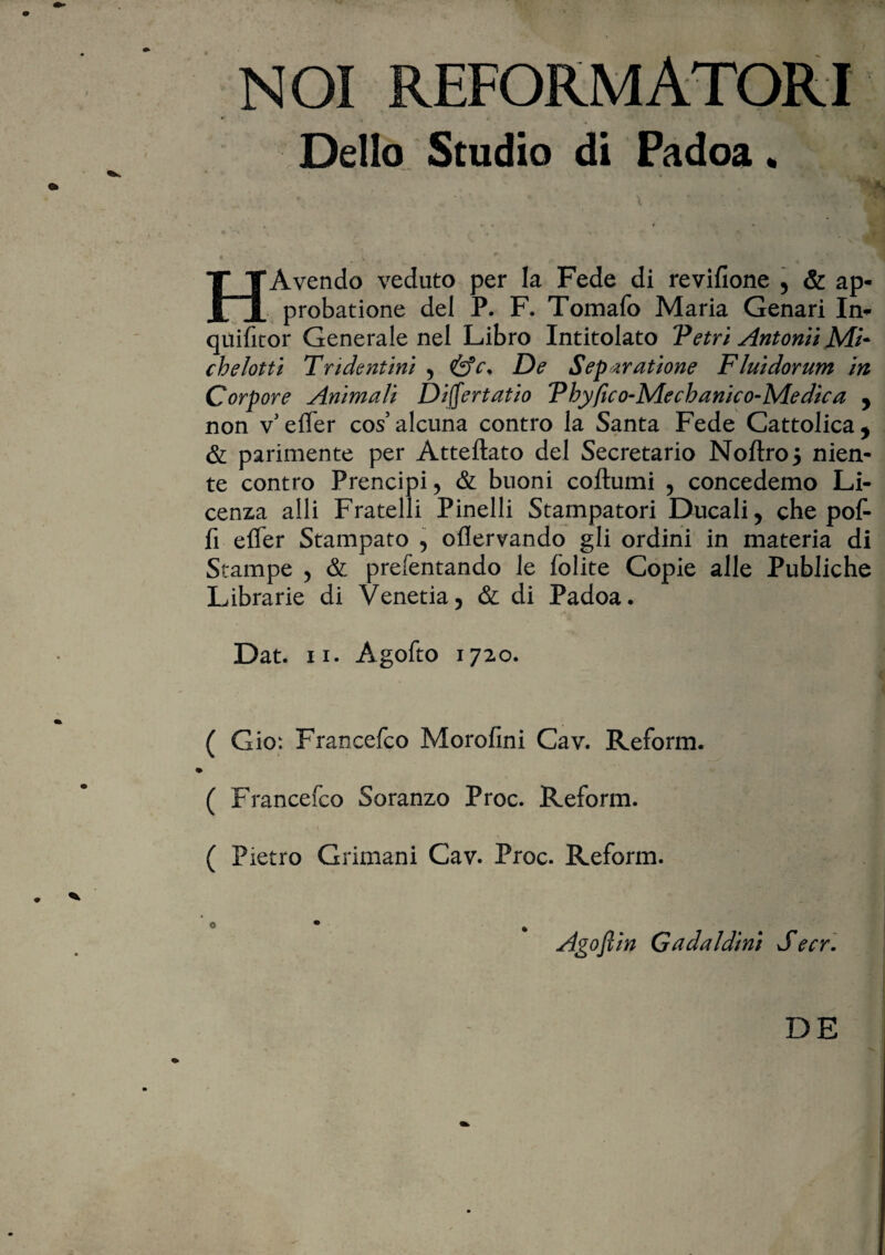 NOI REFORMATORI Delio Studio di Padoa „ h» 'w* ' ly HAvendo veduto per la Fede di revifione , & ap¬ probatione dei P. F. Tomafo Maria Genari In- quifitor Generale nel Libro Intitolato Petri Antonii Mi- chelotti Tndentini , De Separatione Fluidorum in Corpore Animali Differt at io Pbyfico-Mecbanico-Medica , non v effer cos’alcuna contro la Santa Fede Cattolica* & parimente per Atteftato dei Secretario Noftro5 nien- te contro Prencipi, & buoni coftumi , concedemo Li- cenza alii Fratelli Pinelli Stampatori Ducali, che poF fi effer Stampato , oflervando gli ordini in materia di Stampe , & prefentando le folite Copie alie Publiche Librarie di Venetia, & di Padoa. Dat. ii. Agofto 1720. ( Gio: Francefco Morofini Cav. Reform. ( Francefco Soranzo Proc. Reform. ( Pietro Grimani Cav. Proc. Reform. o • . Agofltn Gadaldim Secr. DE