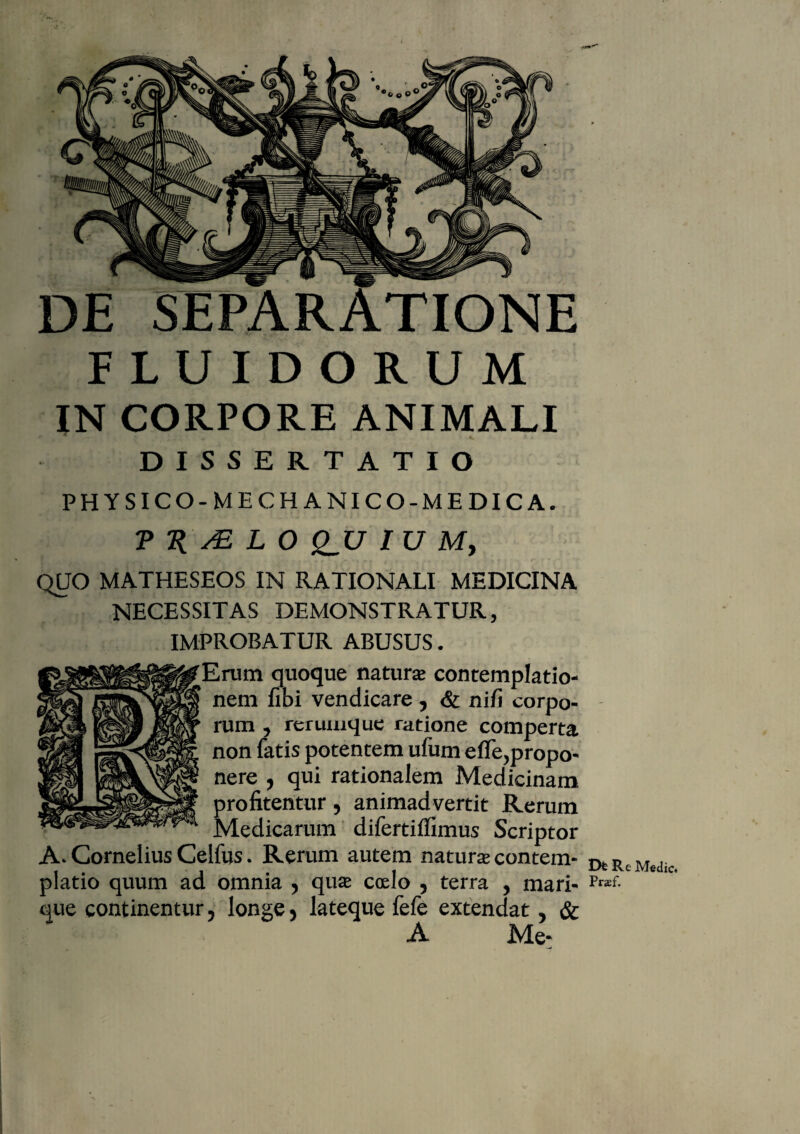 DE SEPARATIONE FLUIDORUM IN CORPORE ANIMALI .r i . .J' *. i » DISSERTATIO PHYSICO-MECHANICO-MEDICA. ?2{/£I0 £_17 / L7 M, QUO MATHESEOS IN RATIONALI MEDICINA NECESSITAS DEMONSTRATUR, IMPROBATUR ABUSUS. Erum quoque naturas contemplatio¬ nem fibi vendicare , & nili corpo¬ rum , rerumque ratione comperta non fatis potentem ufum efle,propo¬ nere , qui rationalem Medicinam profitentur, animadvertit Rerum Medicarum difertiffimus Scriptor A. Cornelius Celfus. Rerum autem natura contem¬ platio quum ad omnia , qua ccelo , terra , mari¬ que continentur, longe, lateque fele extendat, & A Met Dfc R e Medie* Praef.