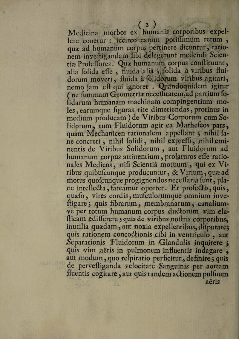 Medicina morbos ex humanis corporibus expel¬ lere conetur : iccirco earum pptimmum rerum , qux ad humanum corpus pertinere dicuntur, ratio¬ nem inyeftigandam fibi delegerunt medendi Scien¬ tia Profeffores. Qux humanum corpus cOnftituunt , alia folida efle , fluida alia ^ folida a viribus flui¬ dorum moveri? fluida a fplidorum viribus agitari, nemo jam eft qui ignoret . Quandoquidem igitur ( ne fummam Geometrias npceflitatem,ad partium fo- lidarum humanam machinam compingentium mo¬ les ? earumque figuras rite dimetiendas , protinus in medium producam ) de Viribus Corporum cum So¬ lidorum, tum Fluidorum agit ea Mathefeos pars, quam Mechanicen rationalem appellant $ nihil fa- ne concreti , nihil folidi, nihil exprefli, nihilemi- nentis de Viribus Solidorum , aut Fluidorum ad humanum corpus attinentium, prolaturos effe ratio¬ nales Medicos, nifi Scientia motuum , qui ex Vi¬ ribus quibufcunque producuntur, & Virium, quae ad motus quofcunque progignendos neceffaria funt, pla¬ ne intellecta, fateamur oportet. Et profecto,quis, quasfo, vires cordis, mufculorumque omnium inve- ftigare} quis fibrarum, membranarum, canalium- ve per totum humanum corpus ductorum yim ela- fticam edifferere 5 quis dc viribus noftris corporibus, inutilia quasdam , aut noxia expellentibus, difputarej quis rationem concoftionis cibi in ventriculo ., aut Separationis Fluidorum in Glandulis inquirere 5 quis vim aeris in pulmonem influentis indagare , aut modum, quo refpiratio perficitur, definire 5 quis de perveftiganda velocitate Sanguinis per aortam fluentis cogitare, aut quis tandem actionem pulfuum aeris
