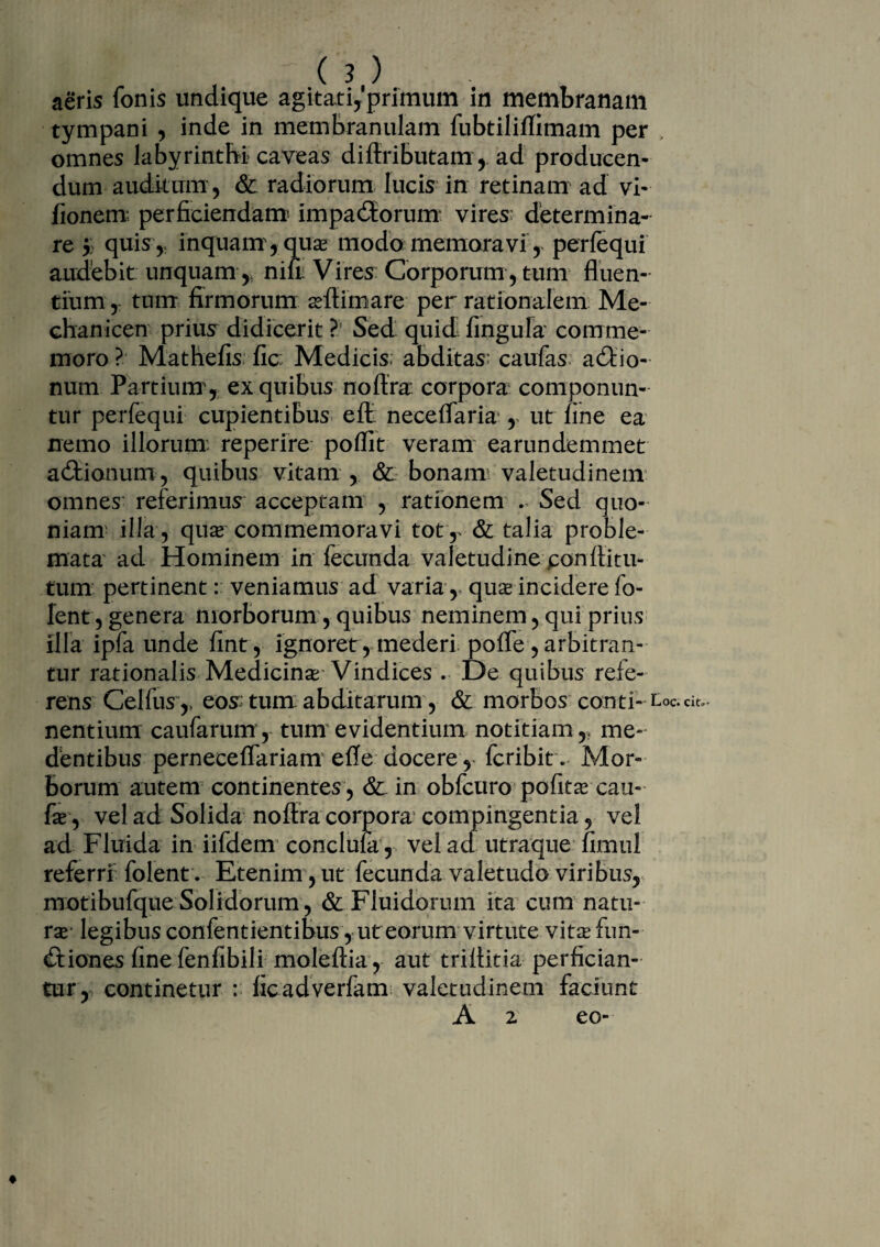.( ?,). aeris fonis undique agitati,'primum in membranam tympani , inde in membranulam fubtil-iffimam per , omnes labyrinthi caveas diftributam, ad producen¬ dum auditum, & radiorum lucis in retinam ad vi- fionem perficiendam* impacftorum vires: determina¬ re j) quis,; inquam, quas modo memoravi, perfequi audebit unquam ,, nid Vires Corporum , tum fluen¬ tium, tum firmorum aftimare per rationalem Me- chanicen prius didicerit ?! Sed quid fingufa comme¬ moro ? Mathefis fic: Medicis; abditas; caufas actio¬ num Partium , ex quibus noftra corpora componun¬ tur perfequi cupientibus eft neceflaria , ut fine ea nemo illorum: reperire poflit veram earundemmet actionum, quibus vitam , &: bonam valetudinem omnes referimus acceptam , rationem . Sed quo¬ niam illa, qua commemoravi totT & talia proble¬ mata ad Hominem in fecunda valetudine ponfiitu- tum pertinent: veniamus ad varia, qua incidere fo- fent, genera morborum, quibus neminem, qui prius illa ipfa unde fint , ignoret, mederi poffe, arbitran¬ tur rationalis Medicina Vindices . De quibus refe¬ rens Celfus ,, eos tum: abditarum, & morbos conti- loc. nentium caufarum, tum evidentium notitiam,, me- dentibus perneceflariam efle docere r fcribit . Mor¬ borum autem continentes , & in obfcuro pofita cau- fa, vel ad Solida noftra corpora compingentia, vel ad Fluida in iifdem conclufa, vel ad utraque fimul referri folent. Etenim, ut fecunda valetudo viribus, motibufque Solidorum , & Fluidorum ita cum natu¬ ra- legibus confentientibus , ut eorum virtute vita fun¬ ctiones fine fenfibili moleftia, aut triftitia perfician¬ tur, continetur : ficadverfam valetudinem faciunt A 2 eo-