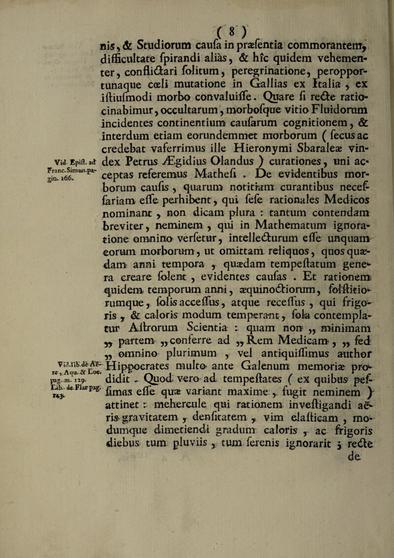 nis,& Studiorum caufa in prsefentia commorantem, difficultate fpirandi alias, & hic quidem vehemen¬ ter , conflidari folitum, peregrinatione, peroppor- tunaque coeli mutatione in Gallias ex Italia , ex iftiufmodi morbo convaluiffe. Quare fi redte ratio¬ cinabimur , occultarum, morbofque vitio Fluidorum incidentes continentium eaufarum cognitionem, & interdum etiam eorundemmet morborum ( fecusac credebat vaferrimus ille Hieronymi Sbaraleae vin- Vi<3-Epift.a<i dex Petrus ^P.gidius Olandus ) curationes, uni ac- ceptas referemus Mathefi . De evidentibus mor¬ borum caufis , quarum notitiam curantibus necefr fariam effie perhibent, qui fefe rationales Medicos nominant , non dicam plura : tantum contendam breviter, neminem , qui in Mathematum ignora¬ tione omnino ve rfetur, intelledturum efie unquam eorum morborum, ut omittam reliquos, quos quae¬ dam anni tempora , quadam tempeftatum gene*- ra creare folent , evidentes caufas . Et rationem quidem temporum anni, aequinodtiorum, folftitio- rumque , folis accefibs, atque receffiis , qui frigo¬ ris y & caloris modum temperant, fokt contempla- tur Altrorum Scientia quam non „ minimam ,, partem „ conferre ad ,, Rem Medicam, „ fed ,, omnino plurimum , vel antiquiffimus author vi^.r.b.aea?- jqipnocrates multo* ante Galenum memoria? pn> re, Aqu.^c Loc. i n , irr pg„ m. 129. didit - Quod vero ad tempeitates ( ex quibus pef- ^deFIarpas* fimas effe quas variant maxime , fugit neminem ) attinet r mehercule qui rationem, inveftigandi ae¬ ris gravitatem , denfitatem , vim elafticam , mo- dumque dimetiendi gradum caloris , ac frigoris diebus tum pluviis , tum ferenis ignorarit i redte de