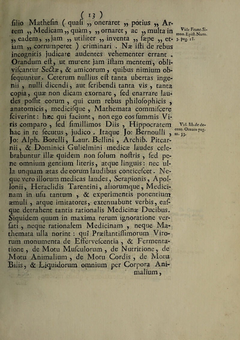 filio Mathefin ( quafi „ oneraret „ potius ,, Ar¬ tem ,, Medicam „ quam, „ ornaret , ac „ multa in „ eadem, „jam „ utiliter „ inventa ,, faspe „ et¬ iam „ corrumperet ) criminari . N a? i ili de rebus incognitis judicare audentes vehementer errant . Orandum eft, ut murent jam iftam mentem, obii- vifcantur Sedta?, & amicorum, quibus nimium ob- fequuntur. Ceterum nullius eft tanta ubertas inge¬ nii , nulli dicendi, aut fcribendi tanta vis , tanta copia, qua* non dicam exornare, fed enarrare lau¬ des pomt eorum , qui cum rebus philofophicis , anatomicis, medicifque , Mathemata commifcere fciverint: hacc qui faciunt, non ego eos fummis Vi¬ ris comparo , fed fimillimos Diis , Hippocratem hac in re fecutus , judico . Itaque Jo: Bernoulli , Jo: Alph. Borelli, Laur. Bellini , Archib. Pitcar- nii, & Dominici Gulielmini medica? laudes cele¬ brabuntur illa? quidem non folum noltris , fed pe¬ ne omnium gentium literis, atque linguis: nec ul¬ la unquam a?tas de eorum laudibus conticefcet. Ne¬ que vero illorum medicas laudes, Serapionis, Apol¬ lonii, Heraclidis Tarentini, aiiorumque, Medici¬ nam in ufu tantum , & experimentis ponentium a?muli , atque imitatores, extenuabunt verbis, ea£■ que detrahent tantis rationalis Medicina? Ducibus. Siquidem quum in maxima rerum ignoratione ver- fati , neque rationalem Medicinam , neque Ma¬ themata ulla norint : qui Pra?ftantiflimorum Viro¬ rum monumenta de Enervelcentia , & Fermenta- tione , de Motu Mufculorum , de Nutritione, de Motu Animalium , de Motu Cordis , de Motu Bilis, & Liquidorum omnium per Corpora Ani¬ malium , Vide Franc.Si- mon.Epift.Num. 3- Fg- 18. Vid. fib.de de¬ cent. Ornatu pag- ni. 33,