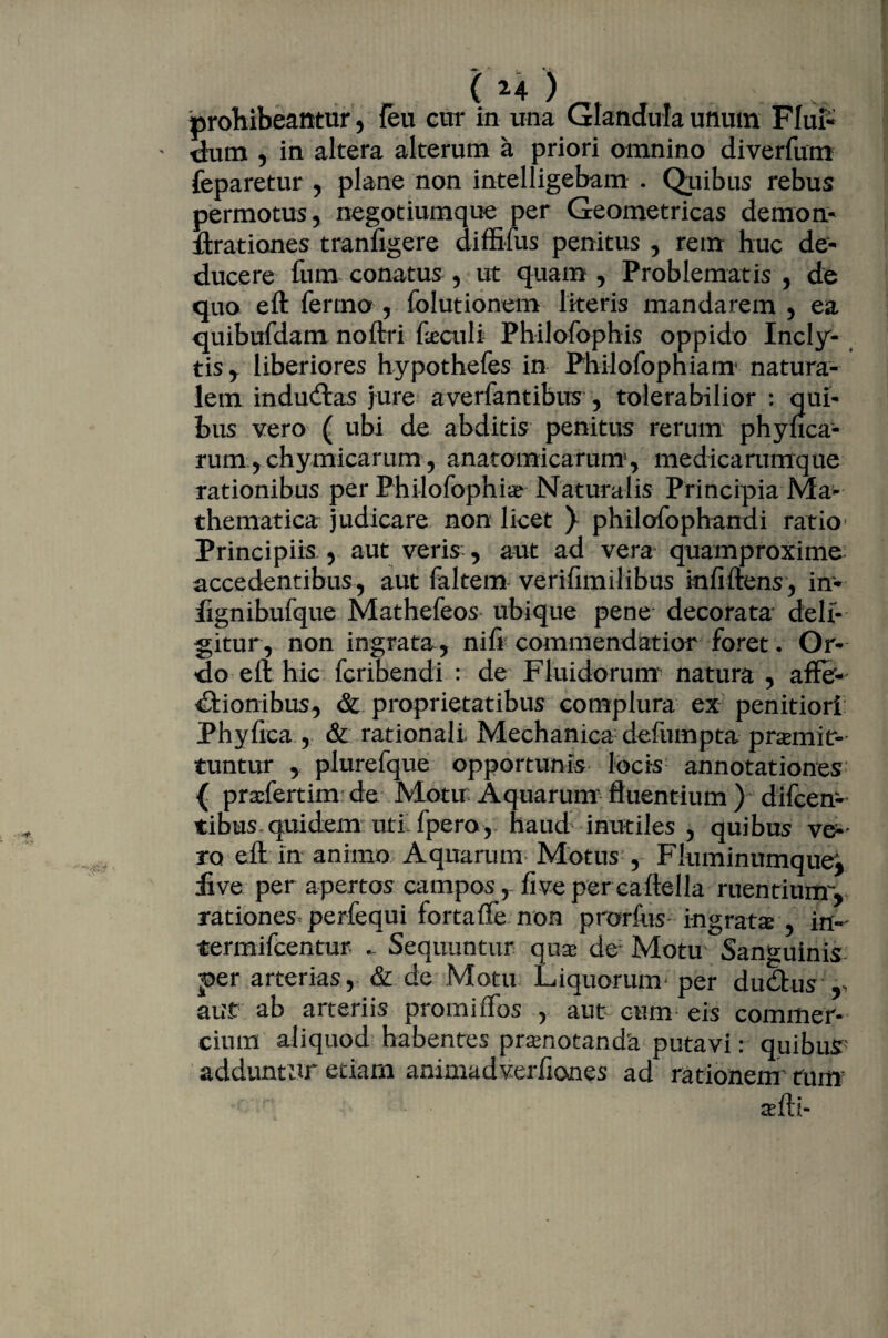 prohibeantur, {eu cur in una Glandula unum Flui- dum , in altera alterum a priori omnino diverfum feparetur , plane non intelligebam . Quibus rebus permotus, negotiumque per Geometricas demon- Arationes tranfigere diffiius penitus , rem huc de¬ ducere fum conatus , ut quam , Problematis , de quo eft fermo , folutionem literis mandarem , ea quibufdam noftri fociili Philofophis oppido Incly¬ tis , liberiores hypothefes in Philofopniam natura¬ lem inducftas jure averfantibus , tolerabilior : qui¬ bus vero ( ubi de abditis penitus rerum phyfica- rum,chymicamm, anatomicarum1, medicarumque rationibus per Philofophio Naturalis Principia Ma¬ thematica judicare non licet ) philofophandi ratio Principiis , aut veris , aut ad vera quamproxime accedentibus, aut faltem verifimilibus kififtens, in* fignibufque Mathefeos ubique pene decorata deli¬ gitur, non ingrata, nifi commendatior foret. Or¬ do ell hic fcribendi : de Fluidorum natura , affer- dlionibus, & proprietatibus complura ex penitiori Phyfica , & rationali Mechanica defumpta promit¬ tuntur , plurefque opportunis locis annotationes { profertim de Motu: Aquarum1 fluentium ) difcen- tibus quidem uti fpero, haud inutiles , quibus ve¬ ro eft in animo Aquarum Motus , Fluminumque', iive per apertos campos, fi ve percaftella ruentium, rationes perfequi fortaffe non prorfuS' ingrata , in- termifcentur . Sequuntur quo de Motu Sanguinis per arterias, & de Motu Liquoruna per ducftus ,, aut ab arteriis promiiTos , aut cum eis commer¬ cium aliquod habentes pronotanda putavi: quibus- adduntur etiam animadverfiones ad rationem tum ofti-