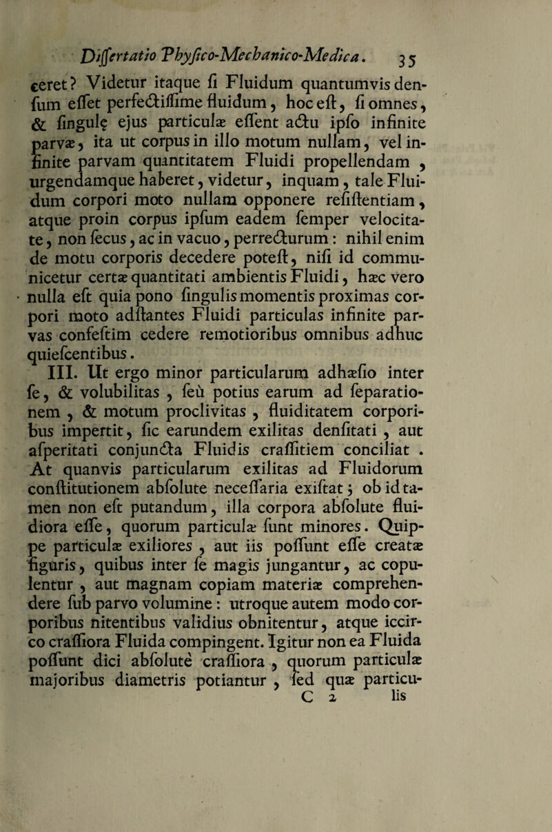 ceret? Videtur itaque fi Fluidum quantumvisden- fum effet perfe&ilfime fluidum, hoc eft, fi omnes, & fingul? ejus particulas effient a£hi ipfio infinite parvas , ita ut corpus in illo motum nullam, vel in¬ finite parvam quantitatem Fluidi propellendam , urgendamque haberet, videtur, inquam , tale Flui¬ dum corpori moto nullam opponere refiftentiam, atque proin corpus ipfum eadem femper velocita¬ te , non fiecus, ac in vacuo, perre&urum: nihil enim de motu corporis decedere potefl, nifi id commu¬ nicetur certas quantitati ambientis Fluidi , hsec vero • nulla eft quia pono fingulis momentis proximas cor¬ pori moto adftantes Fluidi particulas infinite par¬ vas confefitim cedere remotioribus omnibus adhuc quiefeentibus. III. Ut ergo minor particularum adhasfio inter fe, & volubilitas , feu potius earum ad feparatio- nem , & motum proclivitas , fluiditatem corpori¬ bus impertit, fic earundem exilitas denfitati , aut afperitati conjundla Fluidis craffitiem conciliat . At quanvis particularum exilitas ad Fluidorum conftitutionem abfiolute neceffaria exifitat j ob id ta¬ men non eft putandum, illa corpora abfiolute flui¬ diora effie, quorum particula? fiunt minores. Quip¬ pe particulas exiliores , aut iis poliunt effie creata figuris, quibus inter fie magis jungantur, ac copu¬ lentur , aut magnam copiam materiae comprehen¬ dere fub parvo volumine: utroque autem modo cor¬ poribus nitentibus validius obnitentur, atque iccir¬ co craffiora Fluida compingent. Igitur non ea Fluida poliunt dici abfiolute craffiora , quorum particulas majoribus diametris potiantur , fied quas particu- C 2 lis