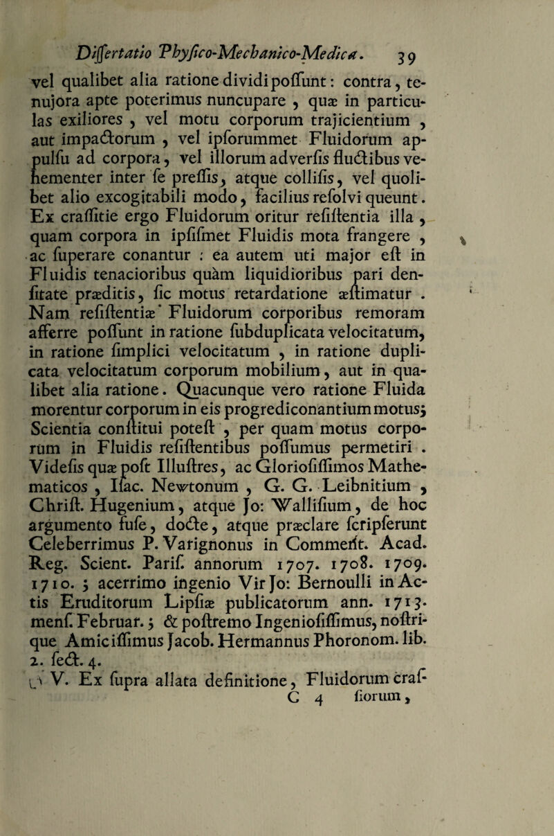 vel qualibet alia rationedividi poffunt: contra, te- nujora apte poterimus nuncupare , quae in particu¬ las exiliores , vel motu corporum trajicientium , aut impa&orum , vel ipforummet Fluidorum ap- pulfu ad corpora, vel illorum adverfis fludibus ve¬ hementer inter fe preffis, atque collibs, vel quoli¬ bet alio excogitabili modo, facilius refolvi queunt. Ex cralbtie ergo Fluidorum oritur rebitentia illa , quam corpora in iplifmet Fluidis mota frangere , ac fuperare conantur : ea autem uti major eft in Fluidis tenacioribus quam liquidioribus pari den- fitate praeditis, bc motus retardatione aeltimatur . Nam rebflentise* Fluidorum corporibus remoram afferre polfunt in ratione fubduplicata velocitatum, in ratione bmplici velocitatum , in ratione dupli¬ cata velocitatum corporum mobilium, aut in qua¬ libet alia ratione. Quacunque vero ratione Fluida morentur corporum in eis progrediconantiummotus$ Scientia confutui potell , per quam motus corpo¬ rum in Fluidis rebitentibus polfumus permetiri . Videbs quse poft Illullres, ac Glorioblbmos Mathe¬ maticos , Iiac. Newtonum , G. G. Leibnitium , Chrift. Hugenium, atque Jo: Wallibum, de hoc argumento fufe, do£te, atque praeclare fcripferunt Celeberrimus P. Varignonus in Commerit. Acad. Reg. Scient. Parif. annorum 1707. 1708. 1709. 1710. $ acerrimo ingenio Vir Jo: Bernoulli in Ac¬ tis Eruditorum Lipbse publicatorum ann. 1713. menf. Februar.; & poltremo Ingenioblbmus, noftri- que AmicilTimus Jacob. Hermannus Phoronom. lib. 2. fe£t. 4. V. Ex fupra allata debnitione, Fluidorum crab
