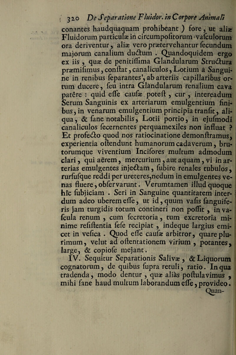 conantes haudquaquam prohibeant ) fore, ut alia Fluidorum particula in circumpofitorum • vafculorum ora deriventur, alia veropratervehanturfecundum majorum canalium dudtum . Quandoquidem ergo ex iis , qua de penitiflima Glandularum Structura pramiifiimis, conflat, canaliculos, Lotium a Sangui¬ ne in renibus feparantes’, ab arteriis capillaribus or¬ tum ducere, feu intra Glandularum renalium cava patere : quid efle caufa poteft , cur , intereadum Serum Sanguinis ex arteriarum emulgentium fini¬ bus, in venarum emulgentium principia tranfit, ali¬ qua, & fane notabilis, Lotii portio, in ejufmodi canaliculos fecernentes perquamexiles non influat ? Et profeito quod nos ratiocinatione demon ftramus, experientia oflendunt humanorum cadaverum, bru¬ torumque viventium Incifores multum admodum clari, qui aerem, mercurium, aut aquam, vi in ar¬ terias emulgentes inje£tam, fubire renales tubulos, rurfufque reddi per ureteres,nedum in emulgentes ve¬ nas fluere, obfervarunt. Verumtamen illud quoque hic fubjiciam . Seri in Sanguine quantitatem inter¬ dum adeo uberem efle, ut id, quum vafis fanguife- ris jam turgidis totum contineri non pofllt , in va- fcula renum , cum fecretoria, tum excretoria mi¬ nime refiftentia fefe recipiat , indeque largius emi- cet in vefica . Quod efle caufe arbitror, quare plu¬ rimum, velut ad oftentationem virium , potantes, large, & copiofe mejant. IV. Sequitur Separationis Saliva , & Liquorum cognatorum, de quibus fupra retuli, ratio. In qua tradenda, modo dentur , quse alias poftulavimus , mihi fane haud multum laborandum efle, provideo. Quan-