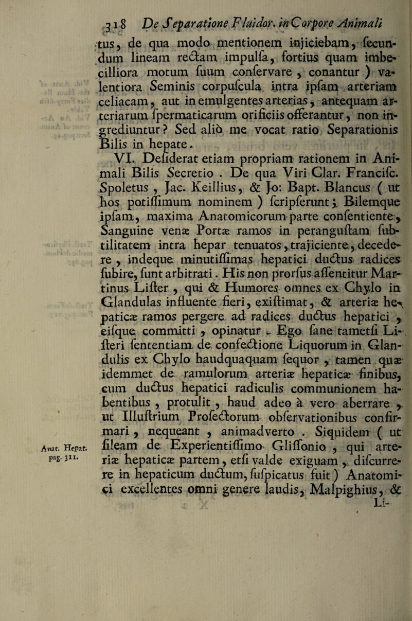tus, de qua modo mentionem injiciebam, fecun¬ dum lineam rectam impulfa, fortius quam imbe¬ cilliora motum fuum confervare , conantur ) va- lentiora Seminis corpufcula intra ipfam arteriam celiacam, aut in emulgentes arterias, antequam ar¬ teriarum fpermaticarum orificiis offerantur, non in¬ grediuntur ? Sed alio me vocat ratio Separationis Bilis in hepate * VX Defiderat etiam propriam rationem in Ani¬ mali Bilis Secretio . De qua Viri Clar. Francifc. Spoletus , Jac. Keillius, & Jo: Bapt. Blancus ( ut hos potiffimum nominem ) fcripferunt i Bilemque ipfam , maxima Anatomicorum parte confentiente , Sanguine venae Portae ramos in peranguftam fub- tilitatem intra hepar tenuatos,,trajiciente, decede¬ re , indeque minutiffimas hepatici duCtus radices fubire, funt arbitrati. His non prorfus affentitur Mar- tinus Lifter , qui & Humores omnes, ex Chylo in Glandulas influente fieri, exiftimat, & arteriae he«\ paticae ramos pergere ad radices duCtus hepatici , eifque committi , opinatur ~ Ego fane tametfi Li- fteri fententiam de confeCtione Liquorum in Glan¬ dulis ex Chylo haudquaquam fequor , tamen quae idemmet de ramulorum arteria hepatica finibus, eum duCtus hepatici radiculis communionem ha¬ bentibus , protulit , haud adeo a vero aberrare ,. ut Illuftrium Profectorum obfervationibus confir- 4 mari , nequeant , animadverto . Siquidem ( ut Anat. Hepaf. fileam de Experientiffima Glifldnio , qui arte* fs 311* rix hepatica* partem, et /i valde exiguam ,, difcurre» re in hepaticum dudtum, fufpicatus fuit) Anatomi¬ ci excellentes omni genere laudis, Malpighius, & • ‘ Li-'