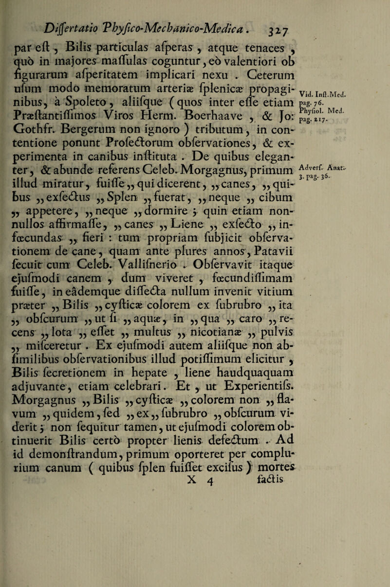 par eft , Bilis particulas afperas , atque tenaces , quo in majores maflulas coguntur , eo valentiori ob figurarum afperitatem implicari nexu . Ceterum ufum modo memoratum arteriae fplenicae propagi¬ nibus, a Spoleto, aliifque (quos inter ene etiam Prseftantiflimos Viros Herm. Boerhaave , & Jo: Gothfr. Bergerum non ignoro ) tributum, in con¬ tentione ponunt Profedtorum obfervationes, & ex¬ perimenta in canibus inftituta . De quibus elegan¬ ter, & abunde referens Celeb. Morgagnus, primum illud miratur, fuifle,, qui dicerent, ,,canes, „ qui¬ bus „ exfe&us „ Splen „ fuerat, „ neque „ cibum 5, appetere, „ neque „ dormire $ quin etiam non¬ nullos affirmafle, „ canes „ Liene ,, exfe££o „ in¬ fecundas: „ fieri : tum propriam fubjicit obferva- tionem de cane, quam ante plures annos, Patavii fecuit cum Celeb. Vallifnerio . Obferva vit itaque ejufmodi canem , dum viveret , foecundiffimam fuiffe, ineademque diffedta nullum invenit vitium prster ,, Bilis „ cyfticae colorem ex fubrubro ,, ita „ obfcurum „utfi ,, aqu#, in „qua „ caro ,, re¬ cens „ lota „ effet „ multus „ nicotianae „ pulvis „ mifceretur . Ex ejufmodi autem aliifque non ab- fimilibus obfervationibus illud potiffimum elicitur , Bilis fecretionem in hepate , liene haudquaquam adjuvante, etiam celebrari. Et , ut Experientifs. Morgagnus ,, Bilis „ cyfiicas ,, colorem non ,, fla¬ vum „ quidem, fed ,, ex „ fubrubro „ obfcurum vi¬ derit 5 non fequitur tamen, ut ejufmodi colorem ob¬ tinuerit Bilis certo propter lienis defeitum . Ad id demonftrandum, primum oporteret per complu¬ rium canum ( quibus fplen fuiffet excilus ) mortes X 4 fa&is Vid. Inft.Med. pag. 76. Phyfiol. Med. pag. 217. Adverf. Anar.- 3. pag. 36.