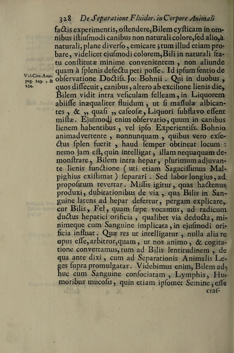 Vi4:.Circ. Artat, pag. 249. , & 254. 3 2.8 De Separatione Fluidor. in Corpore Animali fa£tis experimentis, oftendere,Bilem cyfticam in om¬ nibus iftiufmodi canibus non naturali colore,fed alio,a naturali, plane di verfo, emicare 5 tum illud etiam pro¬ bare, videlicet ejufmodi colorem,Bili in naturali fta- tu conftitutas minime convenientem , non aliunde quam a fplenis defedbu peti pofle. Id ipfum fentio de obfervatione Dodtifs. Jo: Bohnii . Qui in duobus , quos diffecuit, canibus, altero ab excifione lienis die* Bilem vidit intra veficulam felleam, in Liquorem abiifle inaequaliter fluidum , ut li maflulae albican¬ tes , & ,, quafi „ cafeofas,Liquori fubflavo e flent miftas. Ejufmodi enim obfervatio, quum in canibus, lienem habentibus , vel ipfo Experientifs* Bohnio. animadvertente , nonnunquam , quibus vero exfe- £tus fplen fuerit , haud femper obtineat locum : nemo jam eft, quin intelligat, illam nequaquam de- monftrare, Bilem intra hepar, plurimum adjuvan¬ te lienis functione ( uti etiam Sagaciflimus Mal- pighius exiftimat) feparari * Sed labor longius, ad propofitum revertar. Miliis igiturquas hailenus; produxi, dubitationibus de via , qua Bilis in San¬ guine latens ad hepar defertur, pergam explicare^ cur Bilisy Fel, quam fape vocamus, ad- radicum dudtus hepatici orificia , qualibet via dedudla, mi- nimeque cum Sanguine implicata,in ejufmodi ori¬ ficia influat* Quas res ut intelligatur ,. nulla alia re. opus elfe,arbitror,quam, ut nos animo, & cogita¬ tione convertamus, tum ad Bilis lentitudinem , de qua ante dixi, cum ad Separationis Animalis Le¬ ges fupra promulgatas. Videbimus enim, Bilem ad^ huc cum Sanguine confociatam , Lymphis, Hut moribus mucofis, quin etiam ipfomet Semine ,effe craf-