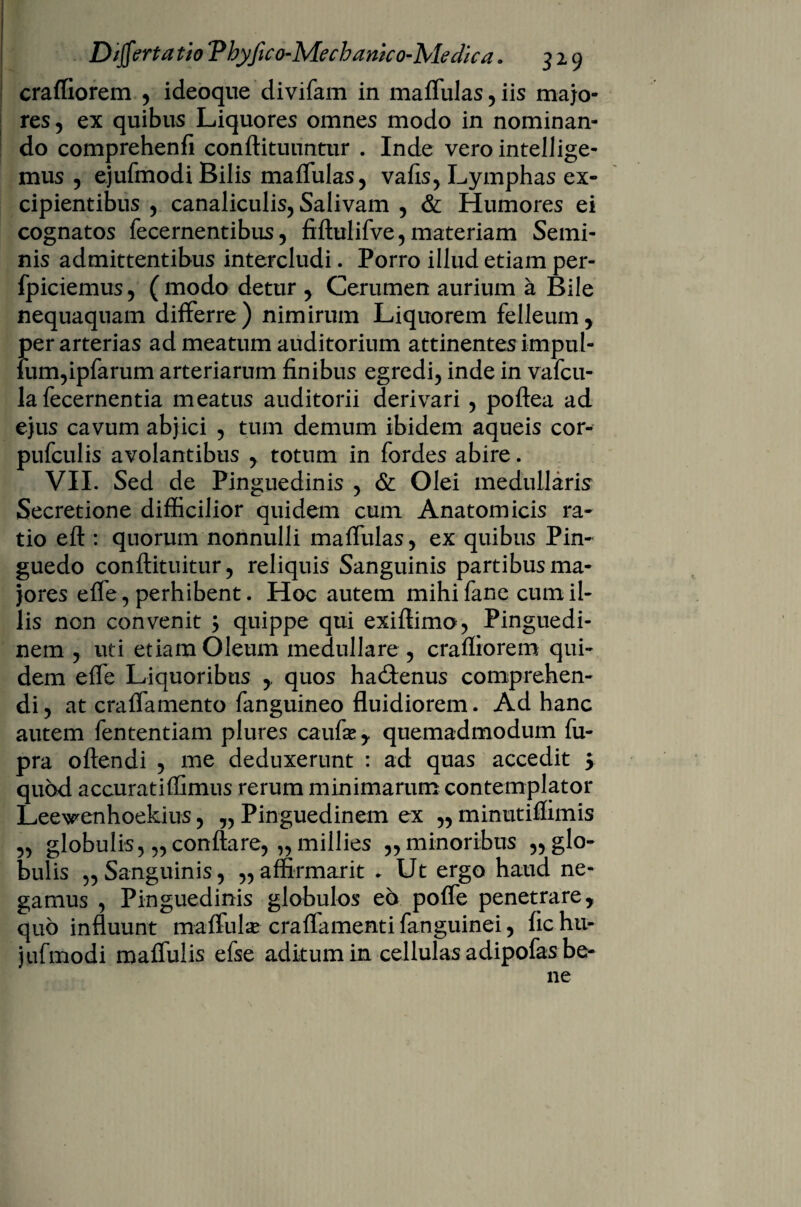 craffiorem , ideoque divifam in maffulas,iis majo¬ res , ex quibus Liquores omnes modo in nominan¬ do comprehenfi conftituuntur . Inde vero intellige- mus , ejufmodi Bilis maffulas, vafis, Lymphas ex¬ cipientibus , canaliculis, Salivam , & Humores ei cognatos fecernentibus, fiftulifve, materiam Semi¬ nis admittentibus intercludi. Porro illud etiam per- fpiciemus, (modo detur , Cerumen aurium a Bile nequaquam differre) nimirum Liquorem felleum, per arterias ad meatum auditorium attinentes impul- fum,ipfarum arteriarum finibus egredi, inde in vafcu- la fecernentia meatus auditorii derivari , poftea ad ejus cavum abjici , tum demum ibidem aqueis cor- pufculis avolantibus , totum in fordes abire. VII. Sed de Pinguedinis , & Olei medullaris Secretione difficilior quidem cum Anatomicis ra¬ tio eft: quorum nonnulli maffulas, ex quibus Pin¬ guedo conftituitur, reliquis Sanguinis partibus ma¬ jores efle, perhibent. Hoc autem mihifane cum il¬ lis non convenit $ quippe qui exifiimo, Pinguedi¬ nem , uti etiam Oleum medullare , crafliorem qui¬ dem effe Liquoribus ,. quos hactenus comprehen¬ di , at craffamento fanguineo fluidiorem. Ad hanc autem fententiam plures caufas, quemadmodum fu- pra oftendi , me deduxerunt : ad quas accedit 5 quod accuratiffimus rerum minimarum contemplator Leewenhoekius, „ Pinguedinem ex „ minutiffimis „ globulis, „conflare, „millies ,, minoribus „ glo¬ bulis „ Sanguinis, ,, affirmarit * Ut ergo haud ne¬ gamus , Pinguedinis globulos eo poffe penetrare, quo influunt maffulas craffamenti fanguinei, fic hu- jufmodi maffulis efse aditum in cellulas adipofas be¬ ne
